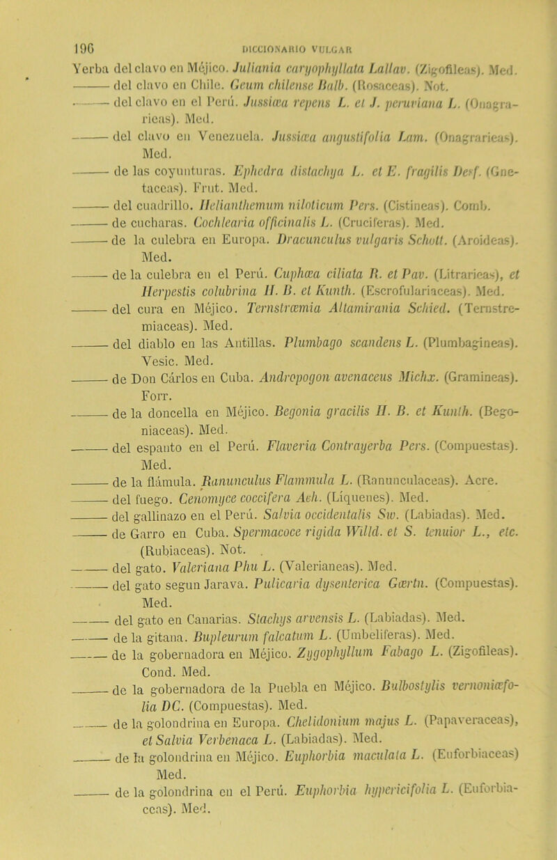 Yerba del clavo en Méjico. Juliania caryophyllata Lallav. (Zigofileas). Metí. del clavo en Chile. Geum chileme Balb. (Rosaceas). Not. del clavo en el Perú. Jussicea repetís L. el J. peruviana L. (Onagra- ricas). Med. del clavo en Venezuela. Jussicea angustí folia Lam. (Onagrarieas). Med. de las coyunturas. Ephedra distachya L. el E. fragilis Desf. (Gne- taceas). Frut. Med. del cuadrillo. Ilelianthemum nilolicum Pers. (Cistíneas). Corab. de cucharas. Cochlearia officinalis L. (Cruciferas). Med. de la culebra en Europa. Dracunculus vulgaris Schutt. (Aroídeas). Med. de la culebra en el Perú. Cuphcea ciliata R. el Pav. (Litrarieas), el Herpestis calabrina II D. el Kunth. (Escrofulariaceas). .Med. del cura en Méjico. Ternstrcemia Altamirania Scliied. (Ternstre- miaceas). Med. del diablo en las Antillas. Plumbago scandens L. (Plumbagineas). Vesic. Med. de Don Cárlos en Cuba. Andropogon avenaceus Michx. (Gramíneas). Forr. de la doncella en Méjico. Begonia gracilis II. B. et Kunlh. (Bego- niaceas). Med. del espanto en el Perú. Flaveria Contrayerba Pers. (Compuestas). Med. de la flámula. Ranunculus Flammúla L. (Ranunculáceas). Acre. » del fuego. Cenomyce coccifera Ach. (Liqúenes). Med. del gallinazo en el Perú. Salvia occidentalis Sw. (Labiadas). Med. de Garro en Cuba. Spermacoce rígida Willd. et S. teñidor L., etc. (Rubiáceas). Not. del gato. Valeriana Phu L. (Valerianeas). Med. del gato según Jarava. Pulicaria dysenlerica Gcertn. (Compuestas). Med. del gato en Canarias. Stachys arvensis L. (Labiadas). Med. de la gitana. Bupleurum falcatum L. (Umbelíferas). Med. de la gobernadora en Méjico. Zijgophyllum I abago L. (Zigofileas). Cond. Med. —de la gobernadora de la Puebla en Méjico. Bulbostylis vernoniafo- lia DC. (Compuestas). Med. de la golondrina en Europa. Chelidonium majus L. (Papaveráceas), el Salvia Verbenaca L. (Labiadas). Med. de la golondrina en Méjico. Euphorbia macúlala L. (Euforbiáceas) Med. de la golondrina en el Perú. Euphorbia hypericifolia L. (Euforbiá- ceas). Med.