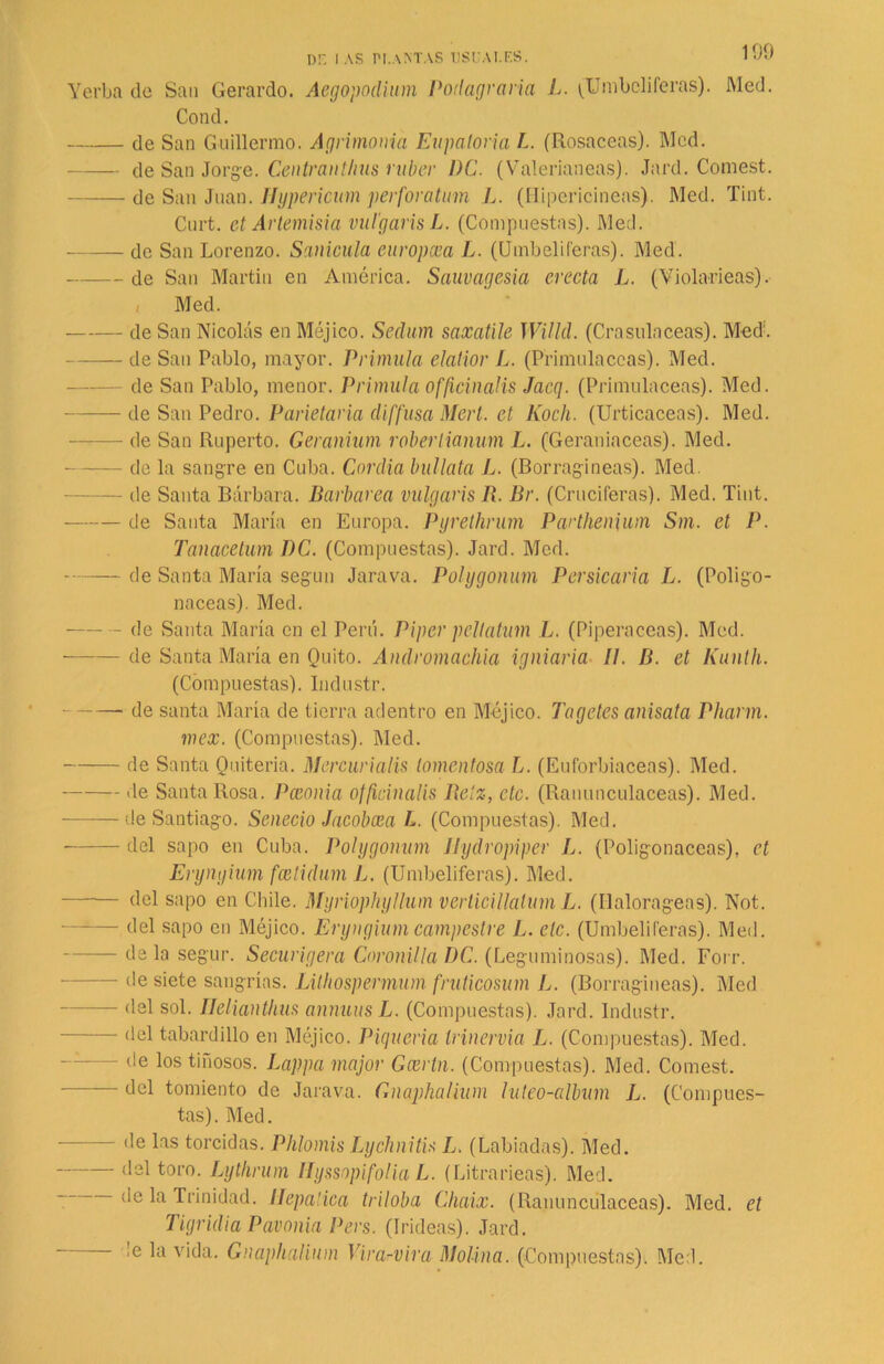 nr. i as tm.amas ustjai.es. Yerba de San Gerardo. Aegopodium Podagraria L. (Umbelíferas). Med. Cond. ele San Guillermo. Agrimonia Eupatoria L. (Rosaceas). Med. de San Jorge. Centrantlius rubor DC. (Valerianeas). Jard. Comest. de San Juan. Hypericum perforatum L. (Hiperícineas). Med. lint. Cnrt. el Artemisia vul'garisL. (Compuestas). Med. de San Lorenzo. Sanícula europcea L. (Umbelíferas). Med. de San Martin en América. Sauvagesia erecta L. (Violarieas). Med. de San Nicolás en Méjico. Sedum saxatile Willd. (Cr asida ceas). Med. de San Pablo, mayor. Primula elatior L. (Primuláceas). Med. de San Pablo, menor. Primula officinalis Jacq. (Primuláceas). Med. de San Pedro. Parietaria diffusa Merl. et Rock. (Urticáceas). Med. — de San Ruperto. Geranium robertianum L. (Geraniaceas). Med. de la sangre en Cuba. Cordia búllala L. (Borragineas). Med. de Santa Bárbara. Barbarea vulgañs R. Br. (Cruciferas). Med. Tint. de Santa María en Europa. Pyrethrum Parthenium Sm. et P. Tanacetum PC. (Compuestas). Jard. Med. de Santa María según Jarava. Pohjgonum Persicaria L. (Poligo- náceas). Med. - de Santa María en el Perú. Piper pcltatum L. (Piperáceas). Med. de Santa María en Quito. Aiulromachia igniaria II. B. et Kunth. (Compuestas). Industr. de santa María de tierra adentro en Méjico. Tagetes anisata Pharm. mex. (Compuestas). Med. de Santa Ouiteria. Mercurialis tomentosa L. (Euforbiáceas). Med. de Santa Rosa. Pcconia officinalis Relz, etc. (Ranunculáceas). Med. ■——de Santiago. Senecio Jacobxa L. (Compuestas). Med. del sapo en Cuba. Polygonum Jlydropiper L. (Poligonáceas), ct Erynyium feetidum L. (Umbelíferas). Med. del sapo en Chile. Myriophyllum verticillatum L. (Ilalorageas). Not. — del sapo en Méjico. Eryngium campestre L. etc. (Umbelíferas). Med. - déla segur. Securigera Coronilla PC. (Leguminosas). Med. Forr. de siete sangrías. Lithospermum fruticosum L. (Borragineas). Med del sol. Ilelianthus animas L. (Compuestas). Jard. Industr. del tabardillo en Méjico. Piquería trinervia L. (Compuestas). Med. de los tinosos. Lappa major Ga¡rtn. (Compuestas). Med. Comest. del tomiento de Jarava. Gnaphalium luteo-album L. (Compues- tas). Med. - de las torcidas. Phlomis Lychnitis L. (Labiadas). Med. del toro. Lythrum Ilyssopifolia L. (Litrarieas). Med. - de la Trinidad. Hepática triloba Chaix. (Ranunculáceas). Med. et Tigridia Pavonia Pers. (Irideas). Jard. !e la vida. Gnaphalium Vira-vira Molina. (Compuestas). Med.
