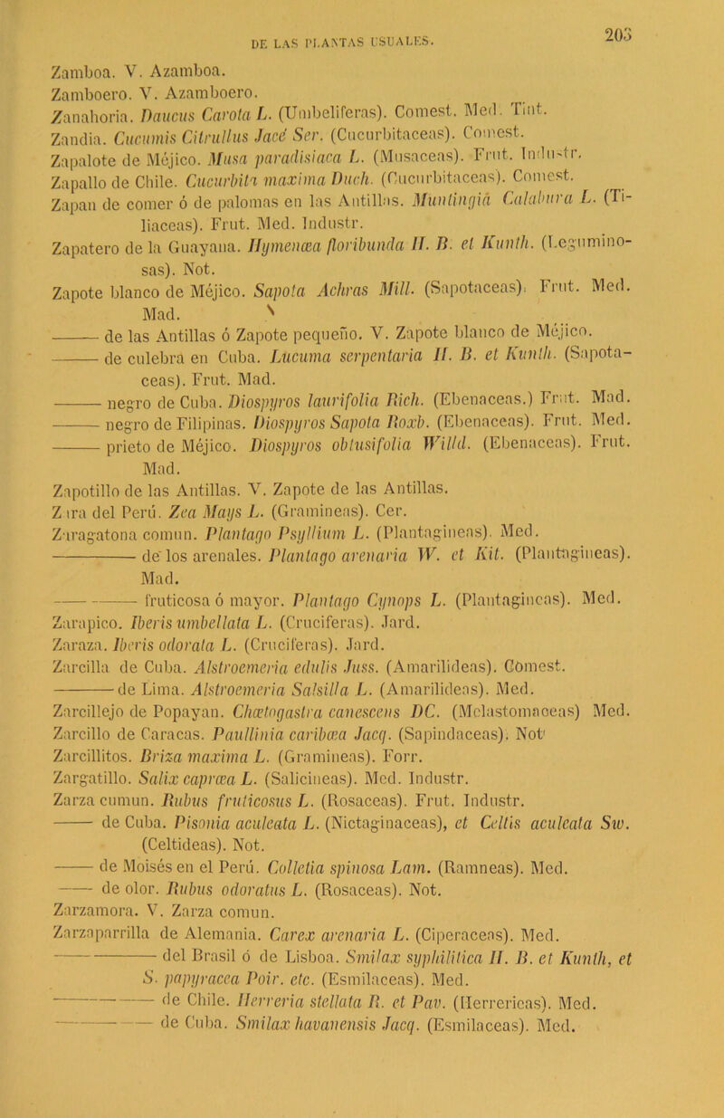 Zamboa. V. Azamboa. Zamboero. V. Azamboero. Zanahoria. Raucas Carota L. (Umbelíferas). Comes!. Med. lint. Zandía. Cucumis CilrwUus Jaco Ser. (Cucurbitáceas). Comest. Zapalote de Méjico. Musa paradisiaca L. (Musaceas). Fmt. Indu4r. Zapallo de Chile. Cucúrbita maxima Duch. (Cucurbitáceas). Comest. Zapan de comer ó de palomas en las Antillas. Munlingiá Calabura L. (Ti- liáceas). Frut. Med. Industr. Zapatero de la Guayana. Hymencea floribunda IT. B. el Kunlh. (Legumino- sas). Not. Zapote blanco de Méjico. Sapota Achras Mili (Sapotaceas), Frut. Med. Mad. ^ de las Antillas ó Zapote pequeño. V. Zapote blanco de Méjico. de culebra en Cuba. Lucuma serpentaria 1¡. B. et Kunlh. (Sapota- ceas). Frut. Mad. negro de Cuba. Diospyros laurifolia Rich. (Ebenáceas.) Frut. Mad. negro de Filipinas. Diospyros Sapota Boxb. (Ebenáceas). Frut. Med. prieto de Méjico. Diospyros obtusifolia Willd. (Ebenáceas). Frut. Mad. Zapotillo de las Antillas. V. Zapote de las Antillas. Z ira del Perú. Zea Mays L. (Gramíneas). Cer. Zaragatona común. Plantada Psyllium L. (Plantagíneas). Med. delos arenales. Manlayo arenaria W. et Kit. (Plantagíneas). Mad. lruticosa ó mayor. Plantado Cynops L. (Plantagíneas). Med. Zarapico. Iberis umbellata L. (Cruciferas). Jard. Zaraza. Iberis odorata L. (Cruciferas). Jard. Zarcillo de Cuba. Alstroemeria edulis Juss. (Amarilideas). Comest. de Lima. Alstroemeria Salsilla L. (Amarilideas). Med. Zarcillejo de Popayan. Chcetodaslra canescens DC. (Mclastomaoeas) Med. Zarcillo de Caracas. Paulliniá caribcea Ja,cq. (Sapindaceas). Not' Zarcillitos. Briza maxima L. (Gramíneas). Forr. Zargatillo. Salix caprcea L. (Salicíneas). Med. Industr. Zarza cumun. Rubus fruticosus L. (Rosaceas). Frut. Industr. de Cuba. Pisonia aculeata L. (Nictaginaceas), et Celtis aculcata Siv. (Celtideas). Not. de Moisés en el Perú. Colletia spinosa Lam. (Ramneas). Med. de olor. Rubus odoratus L. (Rosaceas). Not. Zarzamora. V. Zarza común. Zarzaparrilla de Alemania. Carex arenaria L. (Ciperáceos). Med. del Brasil ó de Lisboa. Smilax syphilitica II. B. et Kunlh, et S. papyracea Poir. etc. (Esmilaceas). Med. Chile. Herrería stellata R. et Pav. (Herrericas). Med. — de Cuba. Smilax havanensis Jacq. (Esmilaceas). Med.