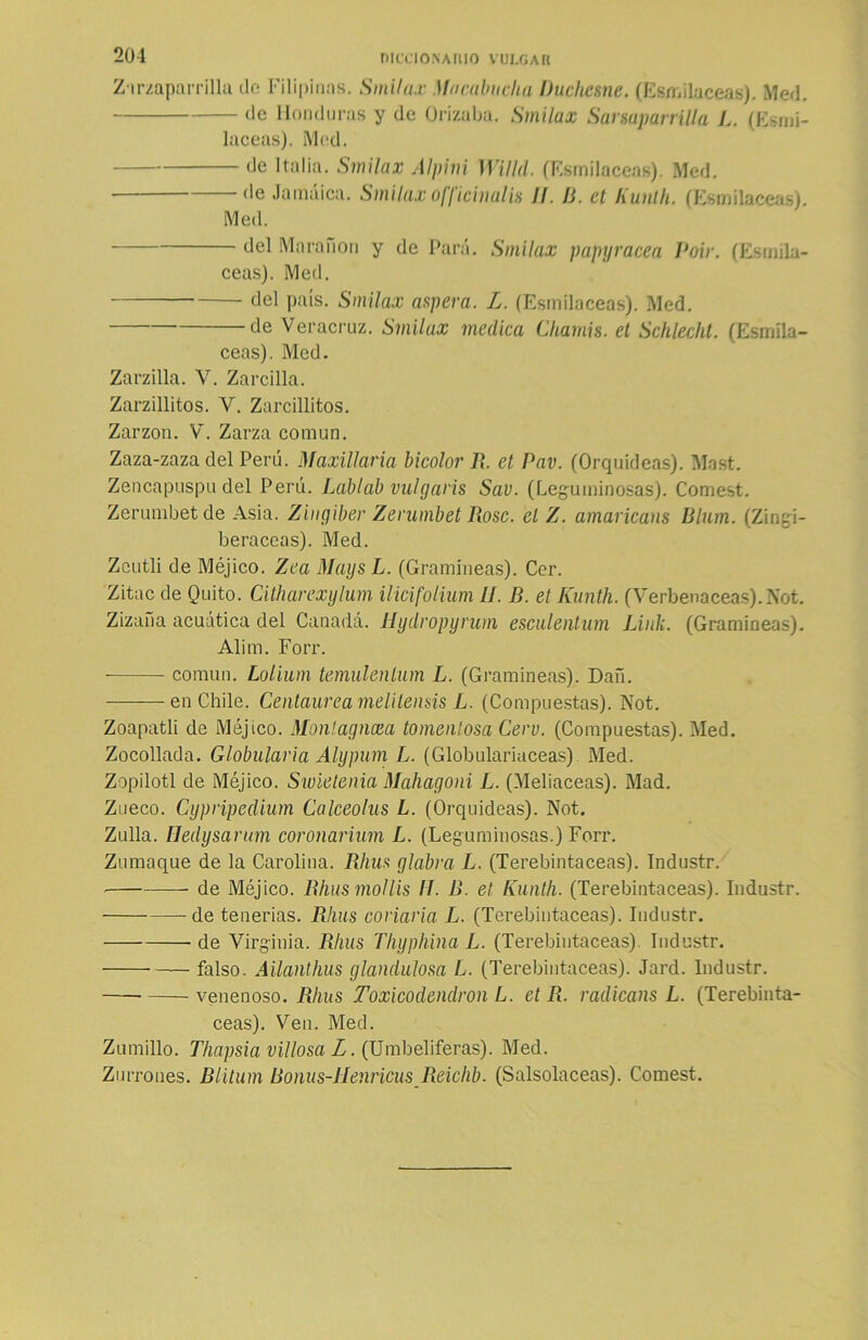 Zarzaparrilla de Filipinos. Smilax Macabuclia Dúcheme. (Esmilaceas). Med. de Honduras y de Orizaba. Smilax Sanaparrilla L. (Esnii- laceas). i\led. de Italia. Smilax Alpini Willd. (Esmilaceas). Med. de Jamaica. Smilax officinalis II. D. el Kunlh. (Esmilaceas). Med. del Maraño» y de Para. Smilax papyracea Poir. (Esmila- ceas). Med. del país. Smilax arpera. L. (Esmilaceas). Med. de Veracruz. Smilax medica Chamis. el Schlecht. (Esmila- ceas). Med. Zarzilla. V. Zarcillo. Zarzillitos. V. Zarcillitos. Zarzo». V. Zarza común. Zaza-zaza del Perú. Maxillaria bicolor R. et Pav. (Orquídeas). Mast. Zencapuspu del Perú. Lablab vulgaris Sav. (Leguminosas). Comest. Zerumbet de Asia. Zingiber Zemmbet Rose, el Z. amaricans Blum. (Zingi- beráceas). Med. Zeutli de Méjico. Zea Maijs L. (Gramíneas). Cer. Zitac de Quito. Citharexylum ilicifolium II. B. et Kunth. (Verbenáceas).Not. Zizaña acuática del Canadá, tíydropyrum esculentum Lililí. (Gramíneas). Alirn. Forr. común. Lolium temulenlum L. (Gramíneas). Dañ. ——enChile. Centaurea melilensis L. (Compuestas). Not. Zoapatli de Méjico. Montagncea tomenlosa Cero. (Compuestas). Med. Zocollada. Globularia Alypum L. (Globulariaceas) Med. Zopilotl de Méjico. Swietenia Mahagoni L. (Meliaceas). Mad. Zueco. Cypripedium Calceolus L. (Orquídeas). Not. Zulla. Iledysarum coronarium L. (Leguminosas.) Forr. Zumaque de la Carolina. Rhus glabra L. (Terebintáceas). Industr. de Méjico. Rhusmollis II. B. et Kunth. (Terebintáceas). Industr. de tenerías. Rhus corlaría L. (Terebintáceas). Industr. de Virginia. Rhus Thyphina L. (Terebintáceas). Industr. falso. Ailanthus glandulosa L. (Terebintáceas). Jard. Industr. venenoso. Rhus Toxicodendron L. et R. radicans L. (Terebintá- ceas). Ven. Med. Zumillo. Thapsia villosa L. (Umbelíferas). Med. Zurrones. Blitum Bonus-llenricus Reichb. (Salsolaceas). Comest.