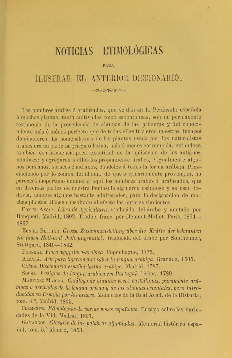NOTICIAS ETIMOLÓGICAS PARA ILUSTRAR EL ANTERIOR DICCIONARIO. Los nombres árabes d arabizados, que se dan en la Península española á muchas plantas, tanto cultivadas como espontáneas, son un permanente testimonio de la procedencia de algunas de las primeras y del conoci- miento más ó ménos perfecto que de todas ellas tuvieron nuestros tenaces dominadores. La nomenclatura de las plantas usada por los naturalistas árabes era en parte la. griega ó latina, más ó menos corrompida, notándose también con frecuencia poca exactitud en la aplicación de los antiguos nombres; y agregaron á ellos los propiamente árabes, é igualmente algu- nos persianos, siriacos é indianos, dándoles á todos la forma arábiga. Pres- cindiendo por lo común del idioma de que originariamente provengan, no parecerá inoportuno enumerar aquí los nombres árabes ó arabizados, que en diversas partes de nuestra Península siguieron usándose y se usan to- davía, aunque algunos bastante adulterados, para la designación de mu- chas plantas. Hánse consultado al efecto los autores siguientes: Eb.n el Awan. Libro de Agricultura, traducido del árabe y anotado por Banqueri. Madrid, 1802. Traduc. franc. por Clement-Mullet. París, 1864— 1867. Ebn el Beitiiau. Grosse Zusammenstellung líber die Kráfte der bekaunten ein fagen IJetl-und Nahrungsmiltel, traducida del árabe por Sontheimer, Stuttgard, 1840—1842. Forskal. Flora cegyptiaco-arabica. Copenhague, 1775. Alcalá. Arte para ligeramente saber la lengua arábiga. Granada, 1505. Cañes. Diccionario español-latino-arábigo. Madrid, 1787. Sousa. Vestigios da lengua arabica em Portugal. Lisboa, 1789. Martínez Marina. Catálogo de algunas voces castellanas, puramente ará- bigas ó derivadas de la lengua griega y de los idiomas orientales. pero intro- ducidas en España por los acabes. Memorias de la Real Acacl. de la Historia, tom. 4.°, Madrid, 1805. Clemente. Etimologías de varias voces españolas. Ensayo sobre las varie- dades de la Vid. Madrid, 1807. Gay argos. Glosario de las palabras aljamiadas. Memorial histórico espa- ñol, tom. 5.° Madrid, 1853.
