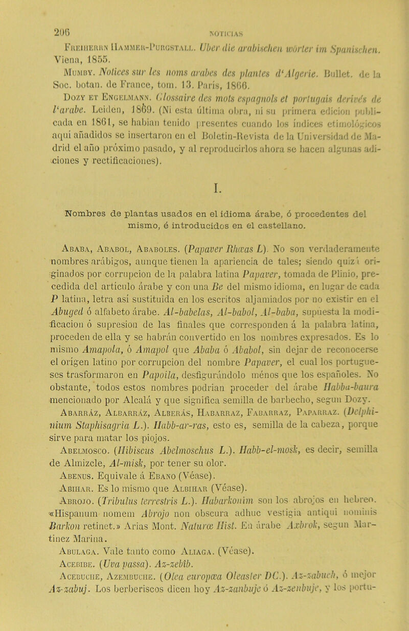 Freiherrn Uammer-Purgstall. Uber die arabischen wórter im Spanischen. Viena, 1855. Mumby. Notices sur les novas avahes desplantes d‘Algerie. Ballet, «lela Soc. botan, de France, toin. 13. París, 18(36. Dozy et Engelmann. (Uossaire (les mols espagnolg et por tugáis derives de Parabe. Leiden, J8&9. (Ni esta última obra, ni su primera edición publi- cada en 1861, se habían tenido presentes cuando los índices etimológicos aquí añadidos se insertaron en el Boletín-Revista de la Universidad de Ma- drid el año próximo pasado, y al reproducirlos ahora se hacen algunas adi- ciones y rectificaciones). I. Nombres de plantas usados en el idioma árabe, ó procedentes del mismo, é introducidos en el castellano. Ababa, Ababol, Ababoles. (Papaver Rhccas L). No son verdaderamente nombres arábigos, aunque tienen la apariencia de tales; siendo quizí ori- ginados por corrupción de la palabra latina Papaver, tomada de Plinio, pre- cedida del artículo árabe y con una Be del mismo idioma, en lugar de cada P latina, letra así sustituida en los escritos aljamiados por no existir en el Abuged ó alfabeto árabe. Al-babelas, Al-babol, Al-baba, supuesta la modi- ficación ó supresión de las finales que corresponden á la palabra latina, proceden de ella y se habrán convertido en los nombres expresados. Es lo mismo Amapola, ó Amapol que Ababa ó Ababol, sin dejar de reconocerse el origen latino por corrupción del nombre Papaver, el cual los portugue- ses trasformaron en Papoila, desfigurándolo rnénos que los españoles. No obstante, todos estos nombres podrían proceder del árabe Habba-baura mencionado por Alcalá y que significa semilla de barbecho, según Dozy. Abarráz, Albarráz, Alberás, Habarraz, Fabarraz, Paparraz. (Delphi- nium Staphisagria L.). Iíabb-ar-ras, esto es, semilla de la cabeza, porque sirve para matar los piojos. Abelmosco. (Ilibiscus Abelmoschus L.). IJabb-el-mosk, es decir, semilla de Almizcle, Al-misk, por tener su olor. Abenus. Equivale á Ebano (Véase). Abihar. Es lo mismo que Albihar (Véase). Abrojo. (Tribuías terrestris L.). Habarkonim son los abroas en hebreo. '«Hispanum nomem Abrojo non obscura adhuc vestigia antiqui nominis Barbón retinet.» Arias Mont. Nalurce llist. En árabe Axbrok, según Mar- tínez Marina. Abulaga. Vale tanto como Aliaga. (Véase). Acebibe. (Uvapassa). Az-zebíb. Acebuciie, Azembuche. (Olea europcea Oleasler DC.). Az-zahucli, ó mejor Az-zabuj. Los berberiscos dicen hoy Az-zanbuje ó Az-zeubuje, y los portu-