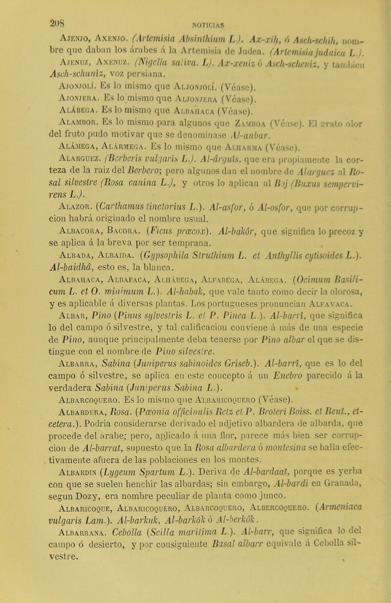 Ajenjo, Axenjo. fArtemisia Absinlhium L). Ax-xih, ó Asch-schih, nom- bre que daban los árabes á la Artemisia de Jadea. (Artemisia judaica LJ. Ajenuz, Axenuz. (N¡gelia nativa. L). Ax-xeniz ó Ascli-scheniz, y también Astih-schuniz, voz persiana. Ajonjolí, lis lo mismo que Aljonjolí. (Véase). Ajonjera. Es lo misino que Aljonjera (Véase). Alábega. Es lo mismo que Albahaca (Véase). Alambor. Es lo mismo para algunos que Zamboa (Véase). El grato olor del fruto pudo motivar que se denominase Al-anbar. Alámega, Ai.ármega. Es lo mismo que Aliiarma (Véase). Alarguez. (Berberís vulgaris L.J. Al-drguts, que era propiamente la cor- teza de la raizdel Bérbero; pero algunos dan el nombre de Alarguez al lío- sal silvestre (Rosa canina L.J, y otros lo aplican al Boj (Buxus sempervi- rens LJ. Alazor. (Carthamus tinctorius L.). Al-asfor, ó Al-osfor, que por corrup- ción habrá originado el nombre usual. Albacora, Bacora. (Ficus prcecox). Al-bákór, que significa lo precoz y se aplica á la breva por ser temprana. Albada, Albaida. (Gypsophila Struthium L. et Anthyllis cytisoides L.). Al-baidhá, esto es, la blanca. Albahaca, Albafaca, Alhábega, Alfábega, Alábega. (Ocimum Basili- cum L. et O. mínimum L.). Al-habak, que vale tanto como decir la olorosa, y es aplicable á diversas plantas. Los portugueses pronuncian Alfa vaca. Albar, Pino (Pinas sy Ives tris L. et P. Pinea L.). Al-barri, que significa lo del campo ó silvestre, y tal calificación conviene á más de una especie de Pino, aunque principalmente deba tenerse por Pino albar el que se dis- tingue con el nombre de Pino silvestre. Albarra, Sabina (Juníperas sabinoides Griseb.). Al-barrí, que es lo del campo ó silvestre, se aplica en este concepto á un Enebro parecido á la verdadera Sabina {Jumperas Sabina L ). Albarcoquero. Es lo mismo que Albaricoquero (Véase). Albardera, Rosa. (Pceonia officinalis Relz et P. Broten Boiss. et Reut., et- cétera.). Podría considerarse derivado el adjetivo albardera de. albarda, que procede del árabe; pero, aplicado á una flor, parece más bien ser corrup- ción de Al-barrat, supuesto que la Rosa albardera ó montesina se halla efec- tivamente afuera de las poblaciones en los montes. Albardin (Lygeum Spartum L.). Deriva de Al-bardaat, porque es yerba con que se suelen henchir las albardas; sin embargo, Al-bardi en Granada, según Dozy, era nombre peculiar de planta como junco. Albaricoque, Albaricoquero, Albarcoquero, Albercoquero. (Anneniaca vulgaris Lam.). Al-barkak, Al-barkókó Al-berkók. Albarrana. Cebolla (Scilta marítima L.). Al-barr, que significa lo del campo ó desierto, y por consiguiente Basal albarr equivale á Cebolla sil- vestre.