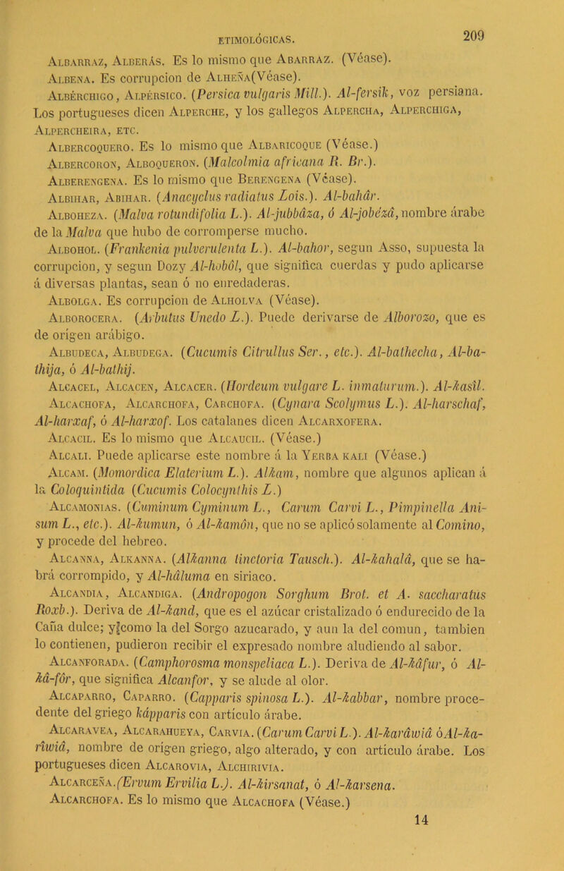 Albarraz, Alberás. Es lo mismo que Abarraz. (Véase). Ai.bena. Es corrupción de Aliieña(Véase). Albérchigo, Alpérsico. (Pérsica vulgaris Mili.). Al-fersik, voz persiana. Los portugueses dicen Alperche, y los gallegos Alpercha, Alperchiga, Alpercheira, etc. Albercoquf.ro. Es lo mismo que Albaricoque (Véase.) Albercoron, Alboqueron. (Malcolmia africana R. Br.). Alberengena. Es lo mismo que Berengena (Véase). Albiiiar, Abihar. (Anacyclus radiatus Lois.). Al-bahár. Alboheza. (Malva rotundi folia L.). Al-jubbdza, ó Al-jobézá, nombre árabe de la Malva que hubo de corromperse mucho. Albohol. (Frankenia pulverulenta L.). Al-bahor, según Asso, supuesta la corrupción, y según Dozy Al-hoból, que significa cuerdas y pudo aplicarse á diversas plantas, sean ó no enredaderas. Albolga. Es corrupción de Alholva (Véase). Alborocera. (Arbutus Unedo L.). Puede derivarse de Alborozo, que es de origen arábigo. Albudeca, Albudeca. (Cucumis Citrullus Ser., etc.). Al-bathecha, Al-ba- thija, ó Al-bathij. Alcacel, Alcacen, Alcacer. (Hordeum vultjareL. inmalurum.). Al-kasil. Alcachofa, Alcarchofa, Carciiofa. (Cynara Scolymus L.). Al-liarschaf, Al-harxaf, ó Al-harxof. Los catalanes dicen Alcarxofera. Alcacil. Es lo mismo que Alcaucil. (Véase.) Alcali. Puede aplicarse este nombre á la Yerba rali (Véase.) Alcam. (Momordica Elateriurn L.). Al/iam, nombre que algunos aplican á la Coloquintida (Cucumis Colocynlhis L.) Alcamonías. (Cuminum Cyminum L., Carum Carvi L., Pimpinella Ani- sum L., etc.). Al-Aumun, ó Al-kamón, que no se aplicó solamente al Comino, y procede del hebreo. Alcanna, Alkanna. (AUanna tinctoria Tausch.). Al-Jiahalá, que se ha- brá corrompido, y Al-liáluma en siriaco. Alcandía, Alcandiga. (Andropogon Sorghum Brot. et A. saccharatus Roxb.). Deriva de Al-Aand, que es el azúcar cristalizado ó endurecido de la Cana dulce; y^como la del Sorgo azucarado, y aun la del común, también lo contienen, pudieron recibir el expresado nombre aludiendo al sabor. Alcanforada. (Camphorosma monspeliaca L.). Deriva de Al-Mfur, ó Al- M-fór, que significa Alcanfor, y se alude al olor. Alcaparro, Caparro. (Capparis spinosa L ). Al-fcabbar, nombre proce- dente del griego kápparis con artículo árabe. Alcaravea, Alcaraiiueya, Carvia. (Carum Carvi L ). Al-üardwiá óAl-fca- riwid, nombre de origen griego, algo alterado, y con articulo árabe. Los portugueses dicen Alcarovia, Alchirivia. Alcarceña.(Ervum Emilia L.J. Al-Mrsanat, ó Ál-karsena. Alcarchofa. Es lo mismo que Alcachofa (Véase.) 14