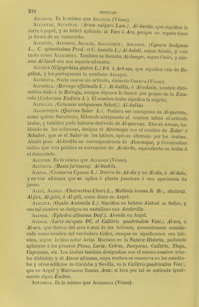 NOTICIAS Alcarcil. Es lo mismo que Alcaucil (Véase). Alcartaz, Alcatraz. (Arum vulgare Lam.J. Al-Aarlás, que,significa la cada ó papel, y se habrá aplicado al Yaro ó Aro, porque su espata tiene ]a forma de un cucurucho. Alcaucil, Alcarcil, Alcacil, Alcaucique , Arcaucil. (Cynara Scolymus ] •> c• spinosissima Presl. etC. humílis L.) Al-Aabsll, según Alcalá, y vale tanto como Alcachofa, laminen se llamaba Al-/¿anger, según Casiri, y ade- mas Al-lasaA era una especie silvestre. Alcazuz (Glycyrrhiza glabra L.j.JrA ó ArA-sus, que significa raíz de Re- galiza, y los portugueses la nombran Alcacus. Alcherva. Suele usarse sin artículo, diciendo Cuerva (Véase). Alcohela. (Borrago officinalis L.J. Al-Aahtla, ó Al-coheila, nombre dimi- nutivo dado á la Borraja, aunque algunos lo tienen por propio de la Esca- rola (Cichorium Endivia L.). El nombre árabe significa la negrita. Alcolcaz. (Colocasia antiquorum Scholt.J. Al-Aulhás Alcornoque. (Qucrcus Súber L.). Pudiera ser corrupción de Al-quercüs, como quiere Sarmiento, habiendo antepuesto al nombre latino el artículo árabe, y también pudo haberse derivado de Al-quernus. Ebn-el-Awam ha- blando de las colmenas, designa el Alcornoque con el nombre de Xuber ó Schuber, que es el Súber de los latinos, apénas alterado por los árabes. Alcalá pone Al-AorlUe en correspondencia de Alcornoque, y Covarrubias indica que esta palabra es corrupción de Al-dorAe, equivalente en árabe á el desnudado. Alcotón. Es lo mismo que Algodón (Véase). Alcuzcuz. (Massa farinácea). Al-AusAús. Aldiza. (Centaurea Cyanus L.J. Deriva de Ad-dis y no Al-dis, ó Al-dais, y es voz africana que se aplica á planta juncácea ó con apariencia de junco. Alelí, Alhelí. (Cheiranthus Cheiri L., Mathiola incana R. Br., etcelera). Al-jiri, Al-jeiri, ó Al-jelí, como dicen en Argel. Aleluya. (Oxalis Acetosella L.J. Significa en hebreo Alabad ai Señor, y con tal nombre se designa en castellano una Acederilla. Alenda. (Ephedra altissima Desf.). Al-enda en Argel. Alerce. (Larix europcea DC. et Callitris quadrivalvis Vcnl.J. Al-erz, ó Al-arz, que deriva del erez ó arez de los hebreos, generalmente conside- rado como nombre del verdadero Cedro, aunque su significación era latí- sima, según lo hizo notar Arias Montano en la Nalúrce Historia, pudiendo aplicarse á los géneros Pinus, Larix, Cedras, Juniperus, Callitris, Thuja, Cupressus, etc. Los árabes también designaban con el mismo nombre árbo- les distintos; y el Alerce africano, cuya madera se conserva en las catedra- les y otros edificios de Córdoba y Sevilla, es la Callitris quadrivalvis Yent., que en Argel y Marruecos llaman Arar, si bien por tal se entiende igual- mente algún Enebro.