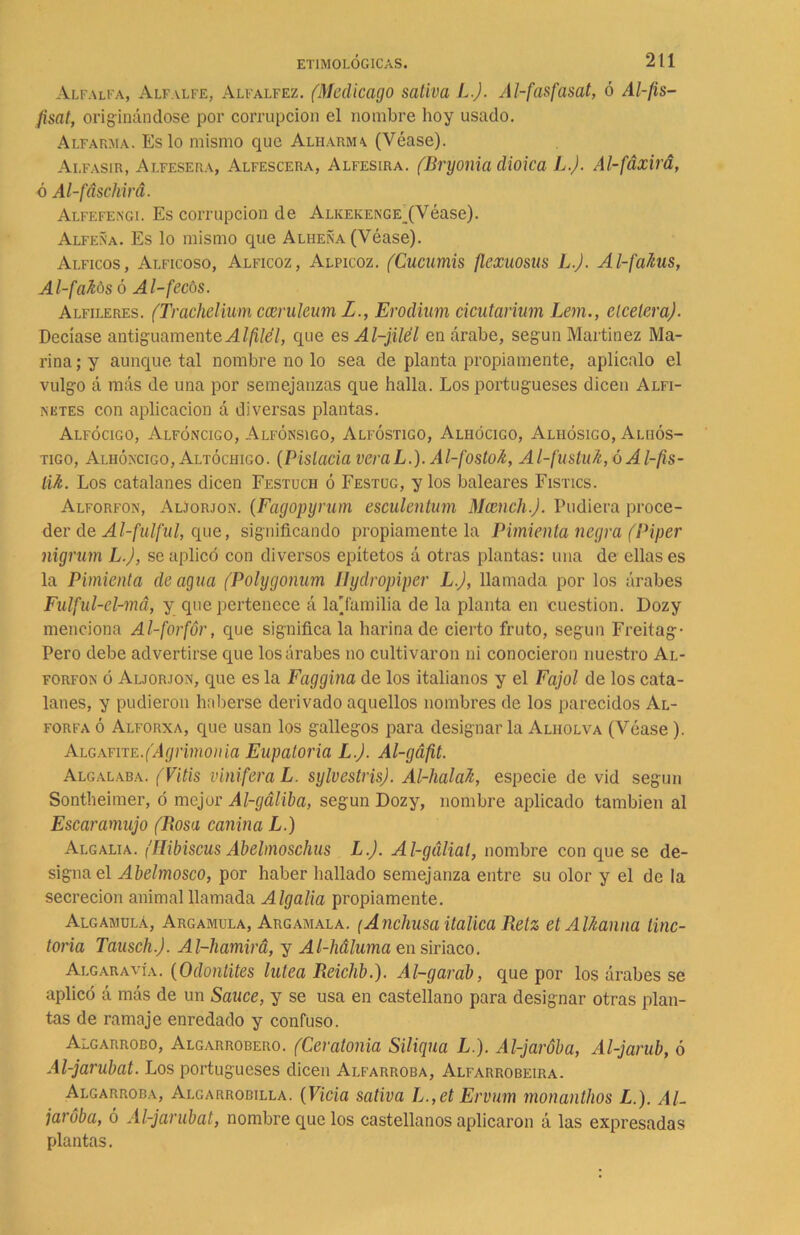 Alfalfa, Alfalfe, Alfalfez. (Medicago sativa L.J. Al-fasfasat, ó Al-fis- fisat, originándose por corrupción el nombre hoy usado. Alfarma. Es lo mismo que Aliiarma (Véase). Ai.fasir, Alfesera, Alfescera, Alfesira. (Bryonia dioica L.J. Al-fáxirá, ó Al-fdschirá. Alfefengi. Es corrupción de Alkekenge (Véase). Alfeña. Es lo mismo que Alheña (Véase). Alficos, Alficoso, Alficoz, Alpicoz. (Cucumis flexuosus L.J. Al-faJtus, Al-fafás ó Al-fecós. Alfileres. (Trachelium cceruleum I., Erodium cicutarium Lem., elceleraj. Decíase antiguamente Alfilél, que es Al-jilél en árabe, según Martínez Ma- rina; y aunque tal nombre no lo sea de planta propiamente, aplícalo el vulgo á más de una por semejanzas que halla. Los portugueses dicen Alfi- niites con aplicación á diversas plantas. Alfócigo, Alfóncigo, Alfónsigo, Alfóstigo, Alhócigo, Aliiósigo, Alhós- tigo, Alhóncigo, Altóchigo. (Pistacia veraL.). Al-fostok, Al-fustu7i,óAl-fis- lik. Los catalanes dicen Festuch ó Festüg, y los baleares Fistics. Alforfón, Aljorjon. (Fagopyrum esculentam Mamch.J. Pudiera proce- der de Al-fulful, que, significando propiamente la Pimienta negra (Piper nigrum L.J, se aplicó con diversos epítetos á otras plantas: una de ellas es la Pimienta de agua (Polygonum Ilydropipcr L.J, llamada por los árabes Fulful-cl-má, y que pertenece á la'tamil i a de la planta en cuestión. I)ozy menciona Al-forfór, que signifícala harina de cierto fruto, según Freitag- Pero debe advertirse que los árabes no cultivaron ni conocieron nuestro Al- forfón ó Aljorjon, que es la Faggina de los italianos y el Fajol de los cata- lanes, y pudieron haberse derivado aquellos nombres de los parecidos Al- forfa ó Alforxa, que usan los gallegos para designar la Alholva (Véase). Algafite.('Agrimonia Eupatoria L.J. Al-gá/it. Algalaba. (Vitis viniferaL. sylvestris). Al-halah, especie de vid según Sontheimer, ó mejor Al-gáliba, según Dozy, nombre aplicado también al Escaramujo (Rosa canina L.) Algalia. (Hibiscus Abelmoschus L.J. Al-gáliat, nombre con que se de- signa el Abelmosco, por haber hallado semejanza entre su olor y el de la secreción animal llamada Algalia propiamente. Algamulá, Argamula, Argamala. (Anchusa itálica Retz et AUtanna tiñe- toria Tausch.J. Al-hamirá, y Al-háluma en siriaco. Algaravía. (Odontites lútea Reichb.). Al-garab, que por los árabes se aplicó á más de un Sauce, y se usa en castellano para designar otras plan- tas de ramaje enredado y confuso. Algarrobo, Algarrobero. (Ceratonia Siliqua L.). Al-jaróba, Al-jarub, ó Al-jarubat. Los portugueses dicen Alfarroba, Alfarrobeira. Algarroba, Algarrobilla. (Vicia sativa L.,et Ervum monanthos L.). AL jaróba, ó Al-jarubat, nombre que los castellanos aplicaron á las expresadas plantas.