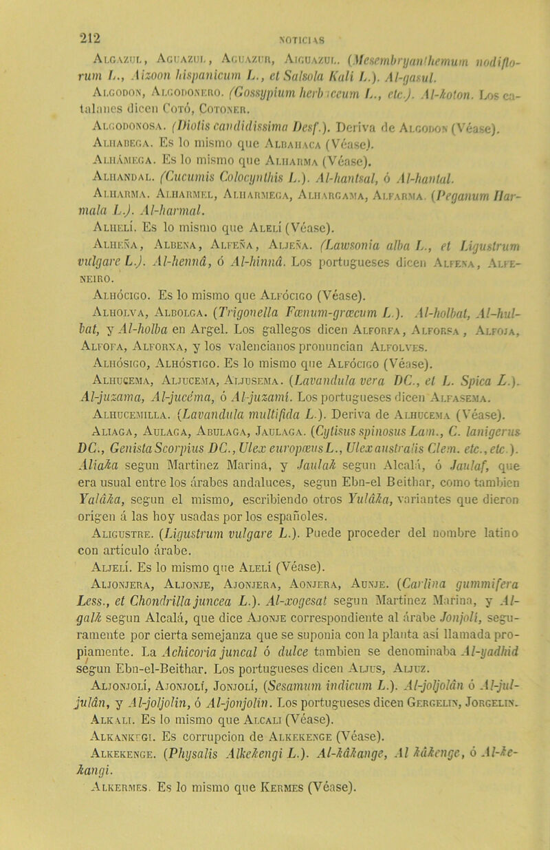 Algazul, Agüazul, Acuazur, Aiguazul. (Mesembryanlhemum nodiflo- rum L., Aizoon hispanicum L., et Salsola Kali L.). Al-gasul. Algodón, Algodonero. (Gossypium herb ¡ceum /.., etc.). Al-kolon. Los ca- talanes dicen Coto, Cotoner. Algodonosa, (Diotis candidissima Desf.). Deriva de Algodón (Véase). Aliiabega. Es lo mismo que Alharaca (Véase). Aliiámega. Es lo mismo que Ai.harma (Véase). Aliiandal. (Cucumis Colocynlhis L.). Al-hantsal, ó Al-havlal. Ai.iiarma. Aliiarmel, Aliiarmega, Alhargama, Alfarma. (Peganum llar- mala L.J. Al-hanual. Alhelí. Es lo mismo que Alelí (Véase). Alheña, Albena, Alfeña, Aliena. (Lawsonia alba L., et Ligttslrum vitlgare L.J. Al-henná, ó Al-hinna. Los portugueses dicen Alfena, Alfe- NE1R0. Alhócigo. Es lo mismo que Alfócigo (Véase). Alhoi.va, Albolga. (Trigonella Fcenum-grcecum L.). Al-holbat, Al-hul- bat, y Al-holba en Argel. Los gallegos dicen Alforfa, Alforsa , Alfoía, Alfofa, Alforxa, y los valencianos pronuncian Alfolves. Aliiósigo, Alhóstigo. Es lo mismo que Alfócigo (Véase). Alhucema, Aljucema, Aljusema. {Lavandula vera DC., el L. Spica L.). Al-juzama, Al-jucéma, ó Al-juzamí. Los portugueses dicen Alfasema. Alhucemilla. (Lavandula multifida L.). Deriva de Alhucema (Véase). Aliaga, Aulaga, Abulaga, Jaulaga. (Cytisus spinosus Lam., C. lanigcrus DC., GenistaScorpius DC., Ulex europceusL., Ulexaustralis Clern. etc., etc ). Aliaba seguu Martínez Marina, y Jaula-A según Alcalá, ó Jaulaf, que era usual entre los árabes andaluces, según Ebn-el Beithar, como también Y al aba, según el mismo, escribiendo otros Yulába, variantes que dieron origen á las hoy usadas por los españoles. Aligustre. (Ligustrum vulgare L.). Puede proceder del nombre latino con artículo Arabe. Aljelí. Es lo mismo que Alelí (Véase). Aljonjera, Aljonje, Ajonjera, Aonjera, Aunje. (Carlina gummifera Less., et Chondrilla júncea L.). Al-xogesat según Martínez Marina, y .1 /- galb según Alcalá, que dice Ajonje correspondiente al árabe Jonjnlí, segu- ramente por cierta semejanza que se suponía con la planta así llamada pro- piamente. La Achicoria juncal ó dulce también se denominaba Al-yadhid según Ebn-el-Beithar. Los portugueses dicen Auus, Auuz. Aljonjolí, Ajonjolí, Jonjolí, (Sesamum indicum L.). Al-joljolán ó Al-jul- julán, y Al-joljolin, ó Al-jonjolin. Los portugueses dicen Gergelin, Jorgelin. Aliíali. Es lo mismo que Alcali (Véase). Alkanktgi. Es corrupción de Alkeiíenge (Véase). Alkekenge. (Physalis Alkcbengi L.). Al-bábange, Al bábenge, ó Al-be- kangi. Alkermes. Es lo mismo que Kermes (Véase).