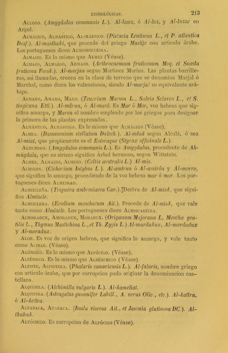 Allozo. (Amygdalus communis L.). Al-lawz, ó Ai-luz, y Al-luzze en Argel. Almágico, Almástigo, Al-mástico. (Pistacia Lentiscus L., el P■ atlántica Desf.). Al-mastha&i, que procede del griego Mastije con articulo árabe. Los portugueses dicen Almessigueira. Almaizo. Es lo mismo que Almez (Véase). Almajo, Almarjo, Armajo. (Arlhrocnemum fruticosum Moq. et Suceda fruticosa Forsü.). Al-marjan según Martínez Marina. Las plantas barrille- ras, así llamadas, crecen en la clase de terreno que se denomina Marjal ó Marchal, como dicen los valencianos, siendo Al-marjat su equivalente ará- bigo. Almaro, Amaro, Maro. (Teucrium Marum L., Salvia Sclarea L., et S. tin gitana Ettl). Al-márun, ó Al-maró. Es Mar ó Mor, voz hebrea que sig- nifica amargo, y Marón el nombre empleado por los griegos para designar la primera de las plantas expresadas. Almástico, Almástigo. Es lo mismo que Almacigo (Véase). Almea. (Damasonium stellatum Dalech.). Al-méaá según Alcalá, ó sea Al-miat, que propiamente es el Estoraque (Styrax officinale L.). Almendro. (Amygdalus communis L.). Es Amygdalus, procedente de Ah- mügdala, que en siriaco significa Árbol hermoso, según Wittstein. Almez, Almaizo, Almezo. (Celtis australes L.) Al-mis. Almiron. (Cichorium lntybus L). Al-amtrun ó Al-amirón y Al-morro, que significa lo amargo, procediendo de la voz hebrea mar ó mor. Los por- tugueses dicen Almeirao. Almizcleña. (Triguera ambrosiacea CaD.).]Deriva de Al-mish, que signi- fica Almizcle. Almizclera. (Erodium moschatum Ait.). Procede de Al-misfc, que vale tanto como Almizcle. Los portugueses dicen Almiscareira. Almoradux, Amoradux, Moradux. (Origanum Mujorana L, Menlha gen- til is L., Thymus Mastichina L.,et Th. Zygis L.) Al-mardahix, Al-mardadux y Al-moradux. Aloe. Es voz de origen hebreo, que significa lo amargo, y vale tanto como Acíbar. (Véase). Alóncigo. Es lo mismo que Alfócico. (Véase). Alpérsico. Es lo mismo que Albérchigo (Véase). Alpiste, Alpistera. (Phalaris canariensis L.). Al-falaris, nombre griego con artículo árabe, que por corrupción pudo originar la denominación cas- tellana. Alquimila. (Alchimilla vulgaris L.). Al-hameliat. Alquitira. (Astragalus gummifer Labill., A. verus Oliv., etc.). Al-/catira, ó Al-kelira. Altabaca, Atabaca. (Inula viscosa Ait., et Jasonia glutinosa DC ). Al- thubak. Altóchigo. Es corrupción de Alfócigo (Véase).