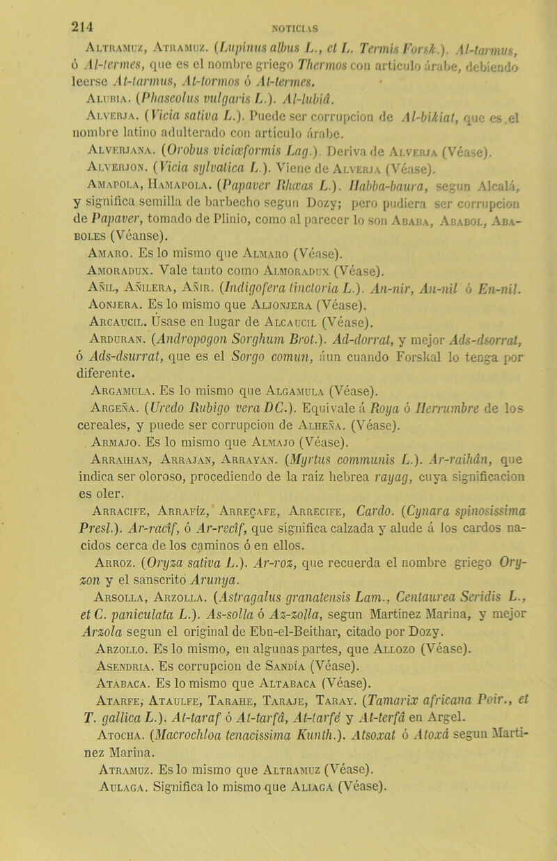 Altramuz, Atramuz. (Lupinus albus L., ct L. Tennis Forsk.). Al-tarmus, ó Al-lermes, que es el nombre griego Tliermos con artículo árabe, debiendo leerse At-tannus, At-tormos ó Al-tennes. Alubia. (Phaseolus vulgaris L.). Al-lubid. Alverja. (Vicia sativa L.). Puede ser corrupción de Al-bikiat, que es.el nombre latino adulterado con artículo árabe. Alverjana. (Orobus viciceformis Lag.). Deriva de Alverja (Véase). Alverjon. (Vicia sylvatica L). Viene de Alverja (Véase). Amapola, Hamacóla. (Papaver fíhceas L.). llabba-baura, según Alcalá, y significa semilla de barbecho según Dozy; pero pudiera ser corrupción de Papaver, tomado de Plinio, como al parecer lo son Ababa, Ababol, Aba- boles (Véanse). Amaro. Es lo mismo que Almaro (Véase). Amoradux. Vale tanto como Almoradux (Véase). Añil, Añilera, Añir. (Indigofera lincloria L.). An-nir, An-nil ó En-nil. Aonjera. Es lo mismo que Aljonjera (Véase). Arcaucil. Úsase en lugar de Alcaucil (Véase). Arduran. (Andropogon Sorghum Brot.). Ad-dorrat, y mejor Ads-dsorrat, ó Ads-dsurrat, que es el Sorgo común, aun cuando Forskal lo tenga por diferente. Argamula. Es lo mismo que Algamula (Véase). Argeña. (Uredo Rubigo veraDC.)- Equival e ó Roya ó Herrumbre de los cereales, y puede ser corrupción de Alheña. (Véase). Armajo. Es lo mismo que Almajo (Véase). Arraihan, Arrajan, Arrayan. (Myrtus communis L.). Ar-raihán, que indica ser oloroso, procediendo de la raíz hebrea rayag, cuya significación es oler. Arracife, Arrafíz, Arrecafe, Arrecife, Cardo. (Cynara spinosissima Presl.). Ar-racif, ó Ar-recif, que significa calzada y alude á los cardos na- cidos cerca de los caminos ó en ellos. Arroz. (Oryza sativa L.). Ar-roz, que recuerda el nombre griego Ory- zon y el sánscrito Arunya. Arsolla, Arzolla. (Astragalus granatensis Lam., Centaurea Seridis L., etC. paniculata L.). As-solla ó Az-zolla, según Martínez Marina, y mejor Arzola según el original de Ebn-el-Beithar, citado por Dozy. Arzollo. Es lo mismo, en algunas partes, que Allozo (Véase). Asendria. Es corrupción de Sandía (Véase). Atabaca. Es lo mismo que Altabaca (Véase). Atarfe, Ataulfe, Tarahe, Taraje, Taray. (Tamarix africana Poir., et T. galilea L.). At-taraf ó At-tarfd, At-tarfé y At-terfá en Argel. Atocha. (Macrocliloa tenacissima Kunth.). Atsoxat ó Atoxá según Martí- nez Marina. Atramuz. Es lo mismo que Altramuz (Véase). Aulaga. Significa lo mismo que Aliaga (Véase).