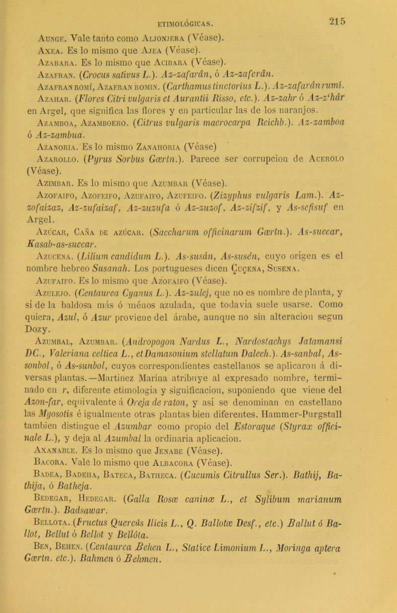 Aunge. Vale tanto como Aljonjera (Véase). Axea. Es lo mismo que Ajea (Véase). Azabara. Es lo mismo que Acibara (Véase). Azafrán. (Crocus sativus L.). Az-zafarán, ó Az-zaferán. Azafrán romí, Azafrán romin. (Carthamus linctorius L.). Az-zafaránruml. Azahar. (Flores Citri vulgaris et Aurantii Risso, etc.). Az-zahró Az-z‘hár en Argel, que significa las flores y en particular las de los naranjos. Azamboa, Azamboero. (Citrus vulgaris macrocarpa Reichb.). Az-zamboa ó Az-zambua. Azanoria. Es lo mismo Zanahoria (Véase) Azarollo. (Pyrus Sorbas Gcertn.). Parece ser corrupción de Acerolo (Véase). Azimbar. Es lo mismo que Azumbar (Véase). Azofaifo, Azofeifo, Azufaifo, Azufeifo. (Zizyphus vulgaris Lam.). Az- zofaizaz, Az-zufaizaf, Az-zuzufa ó Az-zuzof, Az-zifzif, y As-se[isuf en Argel. Azúcar, Caña de azúcar. (Saccharum officinarum Gcertn.). As-succar, Kasab-as-succar. Azucena. (Lilium candiclum L.). As-susán, As-susén, cuyo origen es el nombre hebreo Susanah. Los portugueses dicen Cuqena, Susena. Azufaifo. Es lo mismo que Azofaifo (Véase). Azulejo. (Centaurea Cyanus L.). Az-zulej, que no es nombre de planta, y sí de la baldosa más ó ménos azulada, que todavía suele usarse. Como quiera, Azul, ó Azur proviene del árabe, aunque no sin alteración según Dozy. Azumbal, Azumbar. (Andropogon Narclus L., Nardostachys Jatamansi DC., Valeriana céltica L., et Damasonium stellatum Dalech.). As-sanbal, As- sonbol, ó As-sunbol, cuyos correspondientes castellanos se aplicaron á di- versas plantas.—Martínez Marina atribuye al expresado nombre, termi- nado en r, diferente etimología y significación, suponiendo que viene del Azon-far, equivalente á Oreja ele ratón, y así se denominan en castellano las Myosotis é igualmente otras plantas bien diferentes. Hammer-Purgstall también distingue el Azumbar como propio del Estoraque (Styrax offici- nale L.), y deja al Azumbal la ordinaria aplicación. Axanable. Es lo mismo que Jenabe (Véase). Bacora. Vale lo mismo que Albacora (Véase). Badea, Badeha, Bateca, Batheca. (Cucumis Citrullus Ser.). Rathij, Ba- thija, ó Batheja. Bedegar, Hedegar. (Galla Rosee canince L., et Sylibum marianum Gcertn.). Baelsawar. Bellota. (Fructus Quercús llicis L., Q. Bailotee Desf., etc.) Ballut ó Ba~ llot, Bellul ó Bellot y Bellota. Ben, Behen. (Centaurea Belien Stalice Limonium L., Moringa aptera Gcertn. etc.). Bahmen ó Behmen.