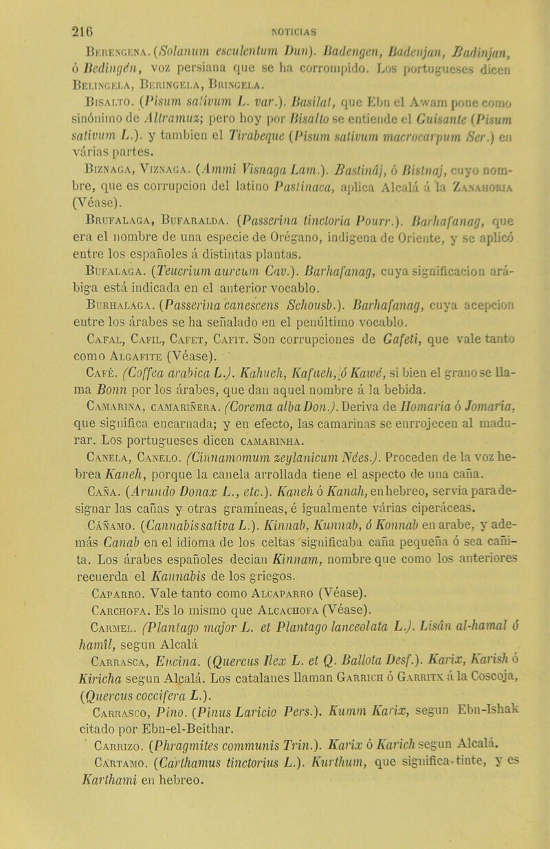 Berengena. (Solanum esculentum Dun). Badengen, Badén jan, B adin jan, ó Bedingdn, voz persiana que se ha corrompido. Los portugueses dicen Belingela, Beringei.a, Bríncela. Bisalto. (Pisum salivum L. var.). Basilat, que Ebn el Awam pone como sinónimo de Altramuz; pero hoy por Bisalto se entiende el Guisante (Pisum sativum L.). y también el Tirabeque (Pisum saiivum macrocarpum Ser.) en varias partes. Biznaga, Viznaga. (Ammi Visnaga Lam.). Bastináj, ó Bislnaj, cuyo nom- bre, que es corrupción del latino Pastinaca, aplica Alcalá á la Zanahoria (Véase). Brufalaga, Bufaralda. (Passerina tinctoria Pourr.). Barhafanag, que era el nombre de una especie de Orégano, indígena de Oriente, y se aplicó entre los españoles A distintas plantas. Búfalaga. (Teucrium aureum Cav.). Barhafanag, cuya significación ará- biga está indicada en el anterior vocablo. Burhalaga. {Passerina canescens Schousb.). Barhafanag, cuya acepción entre los árabes se ha señalado en el penúltimo vocablo. Cafal, Cafil, Cafet, Cafit. Son corrupciones de Gafeti, que vale tanto como At.gafite (Véase). Café. fCoffea arabica L.J. Kahueh, Kafaeh,u Kawé, si bien el granóse lla- ma Bonn por los árabes, que dan aquel nombre á la bebida. Camarina, camariñera. (Corema alba Don.). Deriva de Homaría ó Jomaría, que significa encarnada; y en efecto, las camarinas se enrrojecen al madu- rar. Los portugueses dicen camarinha. Canela, Canelo. (Cinnamomum zeylanicum Nées.J. Proceden de la voz he- brea Kaneh, porque la canela arrollada tiene el aspecto de una caña. Caña. (Arundo Donax L., etc.). Kaneh ó Kanah, en hebreo, servia parade- signar las cañas y otras gramíneas, é igualmente várias ciperáceas. Cáñamo. (Cannabissativa L.). Kinnab, Kunnab, ó Konnab en arabe, y ade- más Canab en el idioma de los celtas significaba caña pequeña ó sea cañi- ta. Los árabes españoles decían Kinnam, nombre que como los anteriores recuerda el Kannabis de los griegos. Caparro. Vale tanto como Alcaparro (Véase). Carchofa. Es lo mismo que Alcachofa (Véase). Carmel. (Plantago major L. et Plantago lanceolata L.J. Lisán al-hamal ó hamil, según Alcalá Carrasca, Encina. (Quercus Ilex L. et Q. Ballota Desf.). Karix, Karish 6 Kiricha según Alcalá. Los catalanes llaman Garrich ó Garritx á la Coscoja, (Quercus coccifera L.). Carrasco, Pino. (Pinas Laricio Pers.). Kumm Karix, según Ebn-Ishak citado por Ebn-el-Beithar. Carrizo. (Phragmites communis Trin.). Karix ó Karich según Alcalá. Cártamo. (Ccirlhamus tinctorius L.). Kurthum, que significa-tinte, yes Karthami en hebreo.