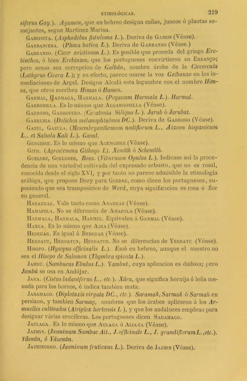 siferus Gay.). Agamon, que en hebreo designa cañas, juncos ó plantas se- mejantes, según Martínez Marina. Gamonita. (Asphodelus fistulosas L.). Deriva de Gamón (Véase). Garbancera. (Phaca bcetica L.). Deriva de Garbanzo (Véase.) Garbanzo. (Cicer arietinum L.). Es posible cine proceda del griego Ere- binthos, ó bien Erebinzos, que los portugueses convirtieron en Erbanco; pero acaso sea corrupción de Galbán, nombre árabe de la Circercula (Lathyrus Cícera L.); y en efecto, parece usarse la voz Galbanzo en las in- mediaciones de Argel. Designa Alcalá esta legumbre con el nombre llim- sa, que otros escriben limas ó llamos. Garmal, ÍJarmaga, Harmala. (Peganum Harmala L.). Harmal. Garrobilla. Es lo mismo que Algarrobilla (Véase). Garrobo, Garrofero. (Cer atonía Siliqua L ). Jarub ó Jarubat. Garrubia. (Dolichos melanophtalmos DC.). Deriva de Garrobo (Véase). Gazui., Gazula. (Mcsembrijantlicmum nodiflorum L., Aizoon hispanicum L., et Salsola Rali L.). Gasul. Gengibre. Es lo mismo que Agengibre (Véase). Gith. (Agrostemma Githago L). Xemith ó Schemith. Gueldre, Gueldres, Rosa. (Víburnum Opulus L), Indícase así la proce- dencia de una variedad cultivada del expresado arbusto, que no es rosal, conocida desde el siglo XVI, y por tanto no parece admisible la etimología arábiga, que propone Dozy para Guedre, como dicen los portugueses, su- poniendo que sea transposición de Werd, cuya significación es rosa ó flor en general. Habarraz. Vale tanto como Abarráz (Véase). Hamapola. No se diferencia de Amapola (Véase). IIarmaga, Harmala, IIarmel. Equivalen á Garmal (Véase). Haxea. Es lo mismo que Ajea (Véasej. Hedegar. Es igual á Bedegar (Véase). Herbatu, Herbatun, Herbatur. No se diferencian de Yerbatu (Véase). Hisopo, (liysopus officinalis L.). Esob en hebreo, aunque el nuestro no sea el Hisopo de Salomón (Thymbra spicata L.). Jambü. (Sambucas Ebiilus L.). Yambut, cuya aplicación es dudosa; pero Jambú se usa en Andújar. Jara. (Cistusladaniferus L., etc ). Xára, que significa hornija ó leña me- nuda para los hornos, é indica también mata. Jaramago. (Diplotaxis virgata DC., etc.). Sarama^, SarmaJi ó Sarmah en persiano, y también Sarmag, nombres que los árabes aplicaron á los Ar- muelles cultivados (Atriplex hortensis L ), y que los andaluces emplean para designar várias cruciferas. Los portugueses dicen Saramago. Jaulaga. Es lo mismo que Aulaga ó Aliaga (Véase). Jazmín. (Jasminum Sambac Ait., J.offlcinale L., J. g r andi flor umL.,etc.). Yásmin, ó Yásemin. Jazminorro. (Jasminum fruticans L.). Deriva de Jazmín (Véase).