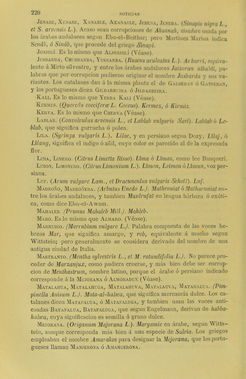 Jenaue, Xi'nabe, Xanable, Axanaule, Jebena, Jeneba. (Siuajtis nigra L., el S. arvensis L.). Acaso sean corrupciones de Ahsanah, nombre usada por los árabes andaluces según Ebn-el-Beithar; pero Martínez Marina indica S enáb, ó Sináb, que procede del griego Sin api. Jonjolí. Es lo mismo que Aljonjolí (Véase). Jusbarba, Chusbarba, Yusbarba. (fíuscus aculeatus L.). Ax barrí, equiva- lente á Mirto silvestre, y entre los árabes andaluces Jaizoran albaldl, pa- labras que por corrupción pudieron originar el nombre Juxbarda y sus va- riantes. Los catalanes dan a la misma planta el de Galseran ó Gatskran, y los portugueses dicen Gilbarbkika ó Jilbarbeira. Kali. Es lo mismo que Yerba Kai.i (Véase). Kermes. (Quercús coccifera?L. Coccus). Kermez, ó Kirmiz. Iverva. Es lo mismo que Cherva (Véase). Lablab. (Convolvulus arvensis L., et Labial vulgaris Savi). Lablabó Le- blab, que significa garrucha ó polea. Lila. (Syringa vulgaris L.). Lilac, y en persiano según Dozy, Lilaj, ó Lilang, significa el indigo ó añil, cuyo color es parecido al de la expresada flor. Lima, Limero. (Citnis Limetta Risso). Lima ó Limas, como lee Banqueri. Limón, Limonero. (CilrusLimonium L.). Limón, Leimon óLimun, voz per- siana. Luf. {Arurn vulgare Lam., et Dracímenlas vulgaris Scliolt). Luf. Madroño, Madroñera. (Arbutus Unedo L.J. Mathroniat ó Matharuniat en- tre los árabes andaluces, y también Masdrufat en lengua bárbara ó exóti- ca, como dice Ebn-el-Awam. Mahaleb. (Prunas Mahaleb Mili.). Mahleb. Maro. Es lo mismo que Almaro. (Véase). Marrubio. (Marrubium vulgare L.J. Palabra compuesta de las voces he- breas Mar, que significa amargo, y rob, equivalente á mucho según Wittstein; pero generalmente se considera derivado del nombre de una antigua ciudad de Italia. Mastranto. (Mentha sylvestris L., el M. rotundifolia L.J. No parece pro- ceder de Marzanjux, como pudiera creerse, y más bien debe ser corrup- ción de Menthastrum, nombre latino, porque el árabe ó persiano indicado corresponde á la Mejorana ó Almoradux (Véase). Matalahua, Matalahúga, Matalahúva, Matalauva, Matahalua. (Pim- pinella Anisum LJ. Mata-al-halwa, que significa mercancía dulce. Los ca- talanes dicen Matafalua, ó Matafaluga, y también usan las voces anti- cuadas Batafalua, Batafaluga, que según Engelinann, derivan de habba- halwa, cuya significación es semilla ó grano dulce. Mejorana. (Origanum Majorana L.). Maryamie en árabe, según Witts- tein, aunque corresponda más bien a una especie de Salvia- Los griegos empleaban el nombre Amarákos para designar la Mejorana, que los portu- gueses llaman Manjerona ó Amangerona.