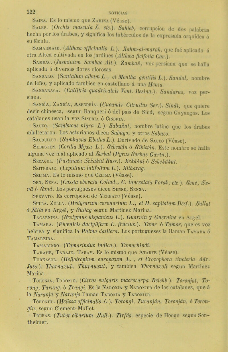 Saína. Es lo mismo que Zahina (Véise). Salep. (Orchis mascula L. ele.). Sahleb, corrupción de dos palabras hecha por los árabes, y significa los tubérculos de la expresada orquídea ó su fécula. Samarmaje. (Althcea of/icinalis L ). Xahm-al-marali, que fué aplicado á otra Altea cultivada en los jardiues (Althcea ficifolia Cav.). Samrac. (Jasminum Sambac Alt.). Zamba/i, voy. persiana que se halla aplicada á diversas flores olorosas. Sandai.o. (Santalum álbum L., el Meutha genlilis L.). Sandal, nombre de leño, y aplicado también en castellano á una Menta. SANDARACA. (Callitris quadrivalvis Vent. Ilesina.). Sandarus, voz per- siana. Sandía, Zandía, Asendría. (Cucumis Cilrulliis Ser.). Sindl, que quiere decir chinesca, según Banqueri ó del pais de Sind, según Gayangos. Los catalanes usan la voz Sindria ó Cindria. Saúco. (Sambucas nigra L.). Sabu7caf, nombre latino que los árabes adulteraron. Los asturianos dicen Sabugo, y otros Sabuco. Sauquillo. (/Sambucas EbulusL.). Derivado de Saúco (Véase). Sebesten. (Cordia Myxa L.). Sebestén ó Sibistán. Este nombre se halla alguna vez mal aplicado al /Serbal (Pyrus /Sorbus Gcertn.). Secacul. (Pastinaca SeAaMl Russ.). Xekákul ó SchcMkul. Seiteraje. (Lepidium latifolium L.). Xitharag. Selima. Es lo mismo que Celima (Véase). Sen, Sena. (Cassia obovala Collad., C. lanceolata Forsk, etc.). Señé, Se- na ó Sana. Los portugueses dicen Senne, Senna. Servato. Es corrupción de Yerbatu (Véase). Sulla. Zulla. (Heclysarum coronarium L., et Ií. capilalum Desf.). Sullat ó Silla en Argel, y Sullag según Martínez Marina. Tagarnina. (Scolymus hispanicus L.). Guarnín y Guernine en Argel. Tamara. (Phoenicis dactyliferce L. fruclus.). Tamr ó Tamar, que es voz hebrea y significa la Palma datilera. Los portugueses la llaman Tamara ó Tamareira. Tamarindo. (Tamarindus indica.). Tamarhindi. T^rahe, Taraje, Taray. Es lo mismo que Atarfe (Véase). Tornasol. (Heliotropium europceum L. , et Crozophora tinctoria Adr. Juss.). Tharnaxul, Thurnüxul, y también Thornaxoli según Martínez Marina. Toronja, Toronjo. (Citrus vulgaris macrocarpa Reichb.). Toronjat, To- rong, Turung, ó Trungi. Es la Naronja y Naronjer de los catalanes, que á la Naranja y Naranjo llaman Taronja y Taronjer. Toronjil. (Melissa offiemalis L.). Torongi, Turunján, Toronján, ó Toron- gin, según Clement-Mullet. Trufas. (Tuber cibarium JBull.). Tirfás, especie de Hongo según Son- theimer.