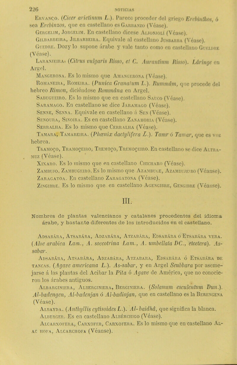 Ekvanqo. (Cirer arietinum L.). Parece proceder del griego ErebinÜios, ó sea Erebinzos, que en castellano es Garbanzo (Véase). Gergei.im, Jorgelim. En castellano dícese Auonjolí (Véase). Gilbarbeira, Jilbarbeira. Equivale al castellano Jcsbarba (Véase). Guedre. Dozylo supone árabe y vale tanto como en castellano Gukldre (Véase). Laranjeira? {Cilms vulgaris Risso, el C. Aurantium Risso). Lárinae en Argel. Mangerona. Es lo mismo que Amangerona (Véase). Romaneira, Romeira. (Púnica Granalum L.). Rummdm, que procede del hebreo Rimon, diciéndose Rommána en Argel. Sabugueiro. Es lo mismo que en castellano Saúco (Véase). Saramago. En castellano se dice Jaramago (Véase). Senne. Senna. Equivale en castellano á Sen (Véase). Senoura, Sinoira. Es en castellano Zanahoria (Véase). Serraliia. Es lo mismo que Cerraliia (Véase). Tamara, Tamareira. (Phcenix clactylifera L.). Tamr ó Jamar, que es voz hebrea. Tramoco, Tramoceiro, Tremoco, Trémoceiro. En castellano se dice Altra- muz (Véase). Xixaro. Es lo mismo que en castellano Chícharo (Véase). Zambuto. Zambugeiro. Es lo mismo que Azambuge, Azambujeiro (Véanse). Zaragatoa. En castellano Zaragatona (Véase). Zingibre. Es lo mismo que en castellano Agengibre, Gengibre (Véanse). III. Nombres de plantas valencianos y catalanes procedentes del idioma árabe, y bastante diferentes de los introducidos en el castellano. Adsabára, Atsabára, Adzabára, Atzabára, Edsabára o Etsabára vera. {Aloe arábica Lam., A. soccotrina Lam., A. umbellala DC., elccterá). As- sabar. Adsabára, Atsabára, Adzabára, Atzabara, Edsabára ó Etsabára de tancas. {Agave americana L.). As-sabar, y en Argel Seubbara por aseme- jarse á las plantas del Acíbar la Pita ó Agave de América, que no conocie- ron los árabes antiguos. Albarginiera, Alberginiera, Berginiera. (Solanum escnlentum Dun.). Al-badengen, Al-badenjan ó Al-badinjan, que en castellano es la Berengena (Véase). Albayda. {Anthyllis cytisoides L.). Al-baidhá, que significa la blanca. Alberger. Es en castellano Albércihgo (Véase). Alcarxofera, Carxofer, Carxofera. Es lo mismo que en castellano Al- ac hofa, Alcarchofa (Véanse).