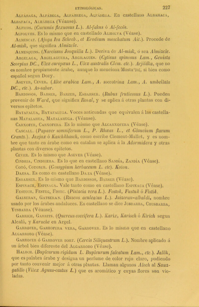 Alfábaga, Alfábega, Alfábrega, Alfábega. En castellano Albahaca, Albafaca, Alhábega (Véanse). Alficos. (Cucumis flexuosus L.). Al-fakus ó Al-fecós. Alfolves. Es lo mismo que en castellado Alholva (Véase). Almescat. (Ajuga Iva Schreb., et Erodium moschatum Ait.). Procede de Al-misk, que significa Almizcle. Almesquins. (Narcissus Jonquilla L.). Deriva de Al-misk, ó sea Almizcle. Ahgelaga, Argelaguera, Argilagues. (Cytisus spinosus Lam., Genista Scorpius DC., Ulex europceus L., Ulex australis Clem. etc.). Arjiláka, que no es nombre propiamente árabe, aunque lo menciona Mostafini, si bien como español según Dozy. Asever, Cever. (Aloe arábica Lam., A. soccolrina Lam., A. umbellata DC., etc.). As-sabar. Bardissos, Barser, Barzer, Esbarser. (Dubas fruticosus L.). Pueden provenir de Ward, que significa Rosal, y se aplica á otras plantas con di- versos epítetos. Batafalua, Batafaluga. Voces anticuadas que ec^uivalen á las castella- nas Matalahua, Matalahúga. (Véanse). Carxofer, Carxofera. Es lo mismo que Alcarxofera (Véase). Cascall. (Papaver somniferum L., P. Rhceas L., et Glaucium flavum Crantz.). Jaxjax ó Kaschhhasch, como escribe Clement-Mullet, y es nom- bre que tanto en árabe como en catalan se aplica á la Adormidera y otras plantas con diversos epítetos. Cever. Es lo mismo que Asever (Véase). Cindria, Cindriera. Es lo que en castellano Sandía, Zandía (Véase). Coto, Cotoner. (Gossijpium herbaceum L. etc). Kolon. Daesa. Es como en castellano Daza (Véase). Esbarser. Es lo mismo que Bardissos, Barser (Véase). Espinach, Espinaca. Vale tanto como en castellano Espinaca (Véase). Festuch, Festug, Fistic. (Pistacia veraL.). Fostok, Fustuh ó FistU. Galseran, Gatseran. (Rascas aculealus L.). Jaizoraii-albaldi, nombre usado por los árabes andaluces. En castellano se dice Jusbarba, Chusbarba, Yusbarba (Véanse). Garrich, Garrits. (Queráis coccifera L.). Karix, Karisch ó Ririch según Alcalá, y Karuche en Argel. Garrofer, Garrofera vera, Garrover. Es lo mismo que en castellano Algarrobo (Véase). Garrofer ó Garrover bort. (Cercis Siliquastrum L.). Nombre aplicado á un árbol bien diferente del Algarrobo (Véase). Iíaloch. (Bupleurwm rígidum L. Bupleurum falcatum Lam., etc.). Jalok, que es palabra árabe y designa un perfume de color rojo claro, pudiendo por tanto convenir mejor á otras plantas. Llaman algunos Aloch al Sauz- gatillo (Vitex Agnus-castus L.) que es aromático y cuyas flores son vio- ladas.