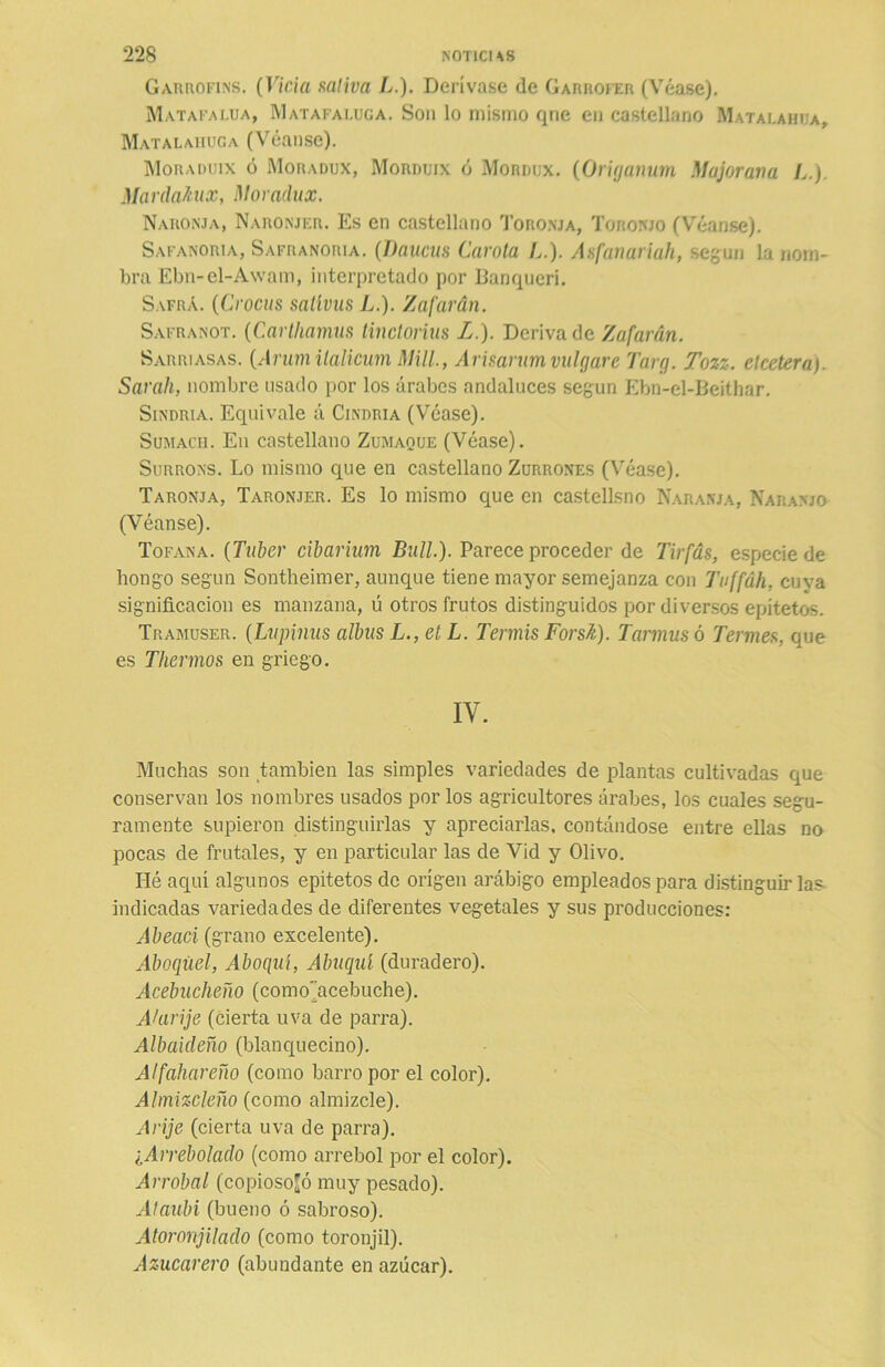 Garrofins. (Vicia saliva L.). Derívase de Garrofer (Véase). Matafai.ua, Matafaluga. Son lo mismo qne en castellano Matalahua, Matalahúga (Véanse). Moraduix ó Moradux, Morduix ó Mordux. (Origanurn Majoraría L.) MardaAux, Movadtux. Nakonja, Naronjer. Es en castellano Toronja, Toronjo (Véanse). Safanoria, Safranoria. (Daucus Carota L.). Asfanariah, según la nom- bra Ebn-el-Awam, interpretado por Banqucri. Safra. (Crocos satívus L.). Zafarán. Safranot. (Carthamus tinctorius L.). Deriva de Zafarán. Sarriasas. (Arum ilalicum Mili, Arisarum vulgare Targ. Tozz. elceteraj. Sarah, nombre usado por los árabes andaluces según Ebn-el-Beithar. Sindria. Equivale á Cindria (Véase). Sumacii. En castellano Zumaque (Véase). Surrons. Lo mismo que en castellano Zurrones (Véase). Taronja, Taronjer. Es lo mismo que en castellsno Naranja, Naranjo (Véanse). Tofana. (Tuber cibarium Bull.). Parece proceder de Tirfás, especie de bongo según Sontheimer, aunque tiene mayor semejanza con Tuffáh, cuya significación es manzana, ú otros frutos distinguidos por diversos epítetos. Tramuser. (Lupinas albus L., et L. Tennis Forsk). Tannnsó Termes, que es Thermos en griego. IY. Muchas son también las simples variedades de plantas cultivadas que conservan los nombres usados por los agricultores árabes, los cuales segu- ramente supieron distinguirlas y apreciarlas, contándose entre ellas no pocas de frutales, y en particular las de Vid y Olivo. Hé aquí algunos epítetos de origen arábigo empleados para distinguir las indicadas variedades de diferentes vegetales y sus producciones: Abeaci (grano excelente). Aboqúe!, Aboqní, Abuquí (duradero). Acebucheño (como’acebuche). Alarife (cierta uva de parra). AIbaicieño (blanquecino). Alfaliareño (como barro por el color). Almizcleño (como almizcle). Alije (cierta uva de parra). ¿Arrebolado (como arrebol por el color). Arrobal (copiosojó muy pesado). Ataubi (bueno ó sabroso). Atoronjilado (como toronjil). Azucarero (abundante en azúcar).