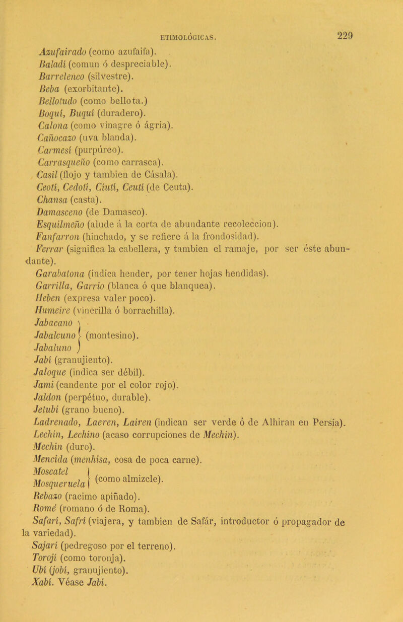 Azufairado (como azufaifa). Baludí (común ó despreciable). Barrelenco (silvestre). Beba (exorbitante). Bellotudo (como bellota.) Boquí, Buquí (duradero). Caloña (como vinagre ó ágria). Cañocazo (uva blanda). Carmesí (purpúreo). Carrasqueño (como carrasca). Casil (flojo y también de Cásala). Ceotí, Cedolí, Ciutl, Ceulí (de Ceuta). Chansa (casta). Damasceno (de Damasco). Esquilmeño (alude á la corta de abundante recolección). Fanfarrón (hinchado, y se refiere ála frondosidad). Ferrar (significa la cabellera, y también el ramaje, por ser éste abun- dante). Garabatona (indica hender, por tener hojas hendidas). Garrilla, Garrió (blanca ó que blanquea). líeben (expresa valer poco). Humeire (vinerilla ó borrachilla). Jabacano \ Jabalcuno > (montesino). Jabaluno ) Jabí (granujiento). Jaloque (indica ser débil). Jami (candente por el color rojo). Jaldon (perpétuo, durable). Jelubi (grano bueno). Ladrenado, Laeren, Lañen (indican ser verde ó de Alhiran en Persia). Lechín, Lechino (acaso corrupciones de Mechin). Mechin (duro). Mencida (menhisa, cosa de poca carne). Moscatel I , . , % Mosqueruela ¡ (como almlzcIe>' Rebazo (racimo apiñado). Home (romano ó de Roma). Safari, Safrí (viajera, y también de Safar, introductor ó propagador de la variedad). Sajarí (pedregoso por el terreno). Torojí (como toronja). Ubi (jobí, granujiento). Xabí. Véase Jabí.