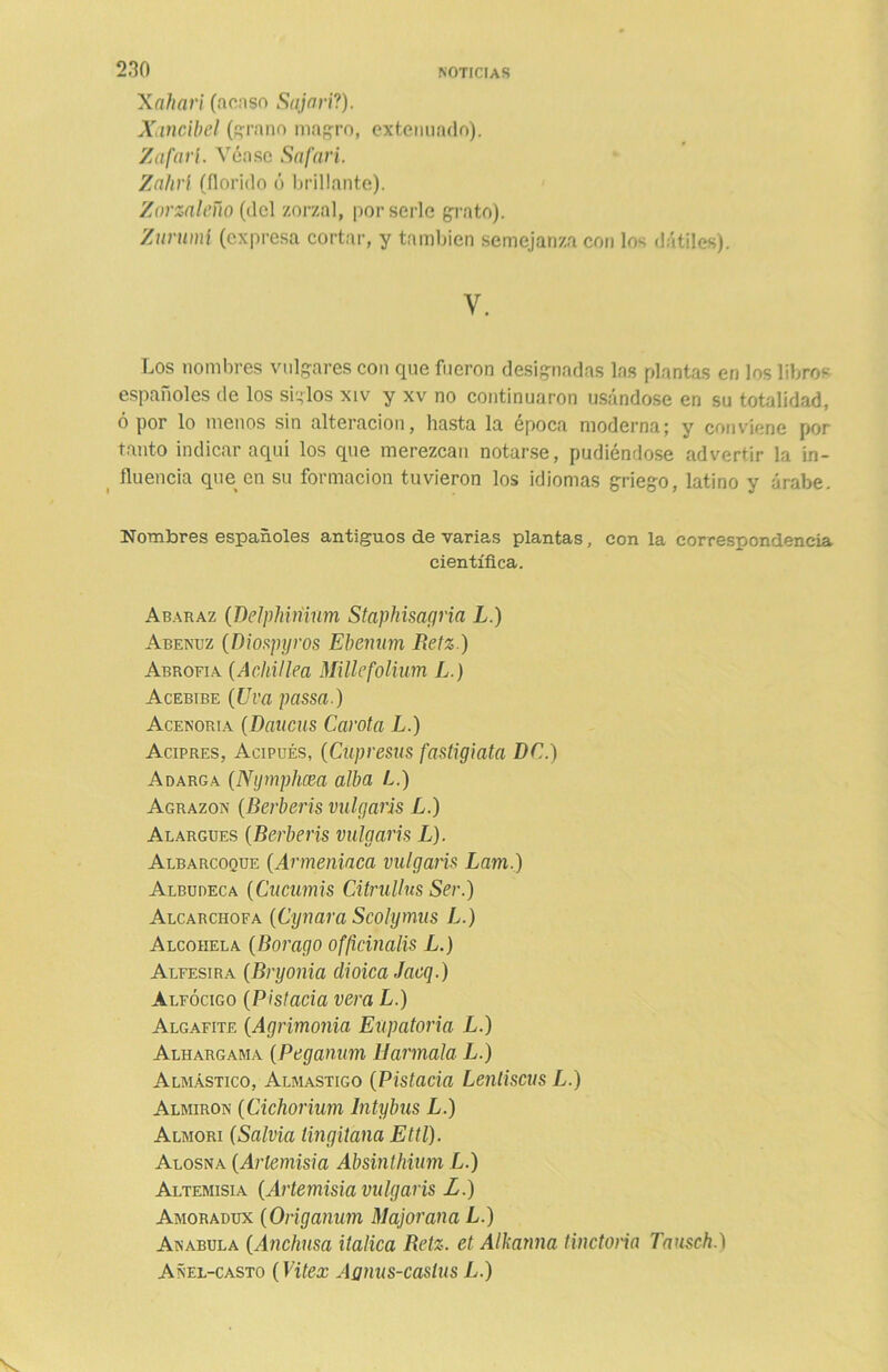 Xahari (acaso Sajari?). Xancibel (grano magro, extenuado). Zafarí. Véase Safari. Zahrí (florido ó brillante). Zorzaleño (del zorzal, por serle grato). Zummí (expresa cortar, y también semejanza con los dátiles). V. Los nombres vulgares con que fueron designadas las plantas en los libros españoles de los siglos xiv y xv no continuaron usándose en su totalidad, ó por lo menos sin alteración, hasta la época moderna; y conviene por tanto indicar aquí los que merezcan notarse, pudiéndose advertir la in- fluencia que en su formación tuvieron los idiomas griego, latino y árabe. Nombres españoles antiguos de varias plantas, con la correspondencia científica. Abaraz (Delphiríium Staphisagria L.) Abenuz (Diospgros Ebenam Betz.) Abrofia (Achillea Millefolium L.) Acebibe (Uva passa.) Acenoria (Daucus Carota L.) Acipres, Acipués, (Cüpresas fastigiata DC.) Adarga (Ngmphcea alba L.) Agrazón (Berberís vulgaris L.) Alargues (Berberís vulgaris L). Albarcoque (Armeniaca vulgaris Lam.) Albudeca (Cucumis Citrullus Ser.) Alcarcilofa (Cynara Scolymus L.) Alcohela (Borago offcinalis L.) Alfesira (Begonia dioica Jacq.) Alfócigo (Pistacia vera L.) Algafite (Agrimonia Eupatoria L.) Alhargama (Peganum Harmala L.) Almástico, Almastigo (Pistacia Lentiscus L.) Almiron (Cichorium Intybus L.) Almorí (Salvia tingitana Ettl). Alosna (Artemisia Absinthium L.) Altemisia (Artemisia vulgaris L.) Amoradux (Origanum Majorana L.) Anabula (Anchusa itálica Betz. et Alkarma tinctoria Tausch.) Añel-casto (Vitex Aanus-caslus L.)