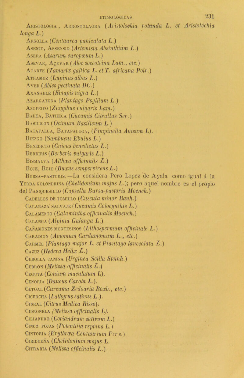 AnisTOLor.iA , Arrostolagra (Aristolochia rotunda, L. et Arislolochia Ion (ja L.) Arsolla (Centaurea panícula!a L.) Asenjo, Assensio (Artemisia Absinlhiüm L.) Asera (Asarum europceum L.) Asevar, Acevar (Aloe soccotrina Lam., etc.) Atarfe (Tamarix galilea L. et T. africana Poir.) Atramuz (Lupinas albus L.) Aved (Abies pectinata DC.) Axanable (Sinapisnigra L.) Azargatona (Plantago Psyllium L.) Azofeifo (Zizyphus vulgaris Lam-) Badea, Batheca (Cucumis Citrullus Ser.) Basilicon (Ocimum Basilicum L.) Batafalua, Bataf aluga, (Pimpinella Anisum L). Biezgo (Sambucas Ebulus L.) Benedicto (Cnicus benedictas L.) Berbiris (Berberís vulgaris L.) Bismalva (Althcea officinalis L.) Boje, Boje (Baxas sempervirens L.) Bursa-pastoris.—La considera Pero López de Ayala como igual á la Yerba golondrina (Chelidonium majus L.); pero aquel nombre es el propio del Paniquesillo (Capsella Bursa-pastoris Moench.) Cabellos de tomillo (Cuscuta minor Bauh.) Calabaza salvaje fCucumis Colocynthis L.) Calamento (Calamintha officinalis Moench.) Cabanga (Alpinia Galanga L.) Cañamones montesinos (Lithospermum officinale L.) Caradion (Amomum Cardamomum L., etc.) Carmel (Plantago major L. et Plantago lanceolata L.) Cazuz (Hederá Helix L.) Cebolla canina (Urginea Scilla Steinh.) Cedrón (Melissa officinalis L.) Ceguta (Conium maculatum L). Cenoria (Daucus Carota L.). Cetoal (Cúrcuma Zedoaria Roxb., etc.) Cicercha (Lathyrus sativas L.). Cidral (Citrus Medica Risso). Cidronela (Melissa officinalis L). Cjliandro (Coriandrum sativum L.) Cinco fojas (Poten til la repinas L.) Cintoria (Erythrcea Centaunum Pu s.) Ciridueña (Chelidonium majus L. Citraria (Melissa officinalis L.)