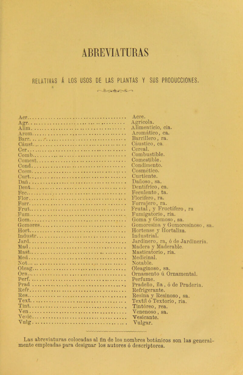 ABREVIATURAS RELATIVAS Á LOS USOS DE LAS PLANTAS V SUS PRODUCCIONES. Acr Acre. Agr Agrícola. Alim Alimenticio, cia. Arora Aromático, ca. Barr + Barrillero, ra. Cáust Cáustico, ca. Cer Cereal. Comb Combustible. Comest Comestible. Cond Condimento. Cosm Cosmético. Curt Curtiente. Dañ Dañoso, sa. Dent Dentífrico, ca. Fec Feculento , ta. Flor ' Florífero, ra. Forr Forrajero, ra. Frut Frutal, y Fructífero, ra Fum Fumigatorio, ria. Gom Goma y Gomoso, sa. Gomores Gomoresina y Gomoresinoso , sa. Hort Hortense y Hortaliza. Industr Industrial. Jard Jardinero, ra, ó de Jardinería. Alad Aladera y Aladerable. Alast Alasticatorio, ria. Aled Aledicinal. ISot Notable. Oleag Oleaginoso, sa. Orn Ornamento ú Ornamental. Perf Perfume. Prad Pradeño, ña , ó de Pradería. Refr Refrigerante. Res Resina y Resinoso, sa. Text Textil ó Textorio, ria. Tint Tintóreo, rea. Ven Venenoso, sa. Vede Vesicante. Vulg Vulgar. Las abreviaturas colocadas al fin de los nombres botánicos son las general- mente empleadas para designar los autores ó descriptores.