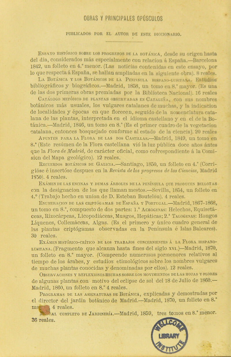 OBRAS Y PRINCIPALES OPÚSCULOS PUBLICADOS TOR EL AUTOR DE ESTE DICCIONARIO. Ensayo histórico sobre los progresos de la botánica, desde .su origen hasta del dia, considerados más especialmente con relación á España.—Barcelona 1842, un folleto en 4.“ menor. (Las noticias contenidas en este ensayo, por lo que respecta á España, se hallan ampliadas en la siguiente obra). 8 reales. La Botánica y los Botánicos de la Península iiispano-lcsitana. Estudios bibliográficos y biográficos.—Madrid, 1858, un tomo en 8.“ mayor. (Es una de las dos primeras obras premiadas por la Biblioteca Nacional). 16 reales Catálogo metódico de plantas observadas en Cataluña, con sus nombres botánicos más usuales, los vulgares catalanes de muchas, y la indicación de localidades y épocas cuque florecen, seguido de la nomenclatura cata- lana de las plantas, interpretada en el idioma castellano y en el de la Bo- táuica.—Madrid, 1846, un tomo en 8.° (Es el primer cuadro de la vegetación catalana, entonces bosquejado conforme al estado de la ciencia). 20 reales Apuntes para la Flora de las dos Castillas.—Madrid, 1849, un tomo en 8.“ (Este resúmen de la Flora castellana vió la luz pública doce años antes que la Flora de Madrid, de carácter oficial, como correspondiente á la Comi- sión del Mapa geológico). 12 reales. Recuerdos botánicos de Galicia.—Santiago, 1850, un folleto en 4.° (Corri- gióse é insertóse después en la Revista de los progresos de las Ciencias, Madrid 1850). 4 reales. Examen de las encinas y demás árboles de la península que producen bellotas con la designación de los que llaman mestos.—Sevilla, 1854, un folleto en 4.° (Trabajo hecho en unión de D. Esteban Boutelou). 4 reales. Enumeración de las criptógamas de España y Portugal.—Madrid, 1867-1868, un tomo en 8.°, compuesto de dos partes: 1.a Acrogenas: Heléchos, Equisetá- ceas, Rizocárpeas, Licopodiáceas, Musgos, Hepáticas; 2.a Talogenas: Hongos Liqúenes, Collemáceas, Algas. (Es el primero y único cuadro general de las plantas criptógamas observadas en la Península é Islas Baleares). 30 reales. Exámen iiistórico-crítico de los trabajos concernientes á la Flora hispano- lu6itana. (Fragmento que alcanza hasta fines del siglo xvi.)—Madrid, 1870, un folleto en 8.° mayor. (Comprende numerosos pormenores relativos al tiempo de los árabes, y estudios etimológicos sobre los nombres vulgares de muchas plantas conocidas y denominadas por ellos). 12 reales. Observaciones y reflexiones hechas sobre los movimientos pe las hojas y flores de algunas plantas con motivo del eclipse de sol del 18 de Julio de 1860.— Madrid, 1860, un folleto en 8.° 4 reales. Programas de las asignaturas de Botánica, explicadas y demostradas por el director del jardín botánico de Madrid.—Madrid, 1870, un folleto en S.° m^ja 4 reales. aSRjal completo de Jardinería.—Madrid, 1859, tres tomos en 8.° menor. 36 reales.