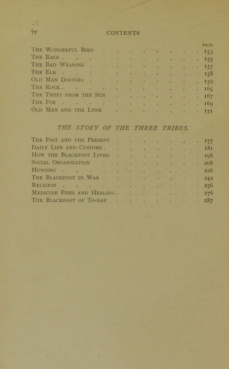 PAGE The Wonderful Bird 153 The Race The Bad Weapons The Elk 133 Old Man Doctors ijg The Rock i5j The Theft from the Sun 167 The Fox 169 Old Man and the Lynx 171 THE STORY OF THE THREE TRIBES. The Past and the Present 177 Daily Life and Customs 181 Ilow THE BlACKFOOT LiVED Ig6 Social Organization 208 Hunting 226 The Bi^ckfoot in War ......... 242 Religion 256 Medicine Pipes and Healing 276 The Blackfoot of To-day 287