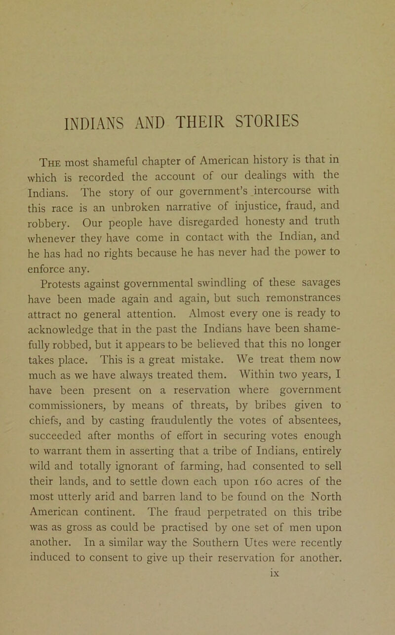 INDIANS AND THEIR STORIES The most shameful chapter of American history is that in which is recorded the account of our dealings with the Indians. The story of our government’s intercourse with this race is an unbroken narrative of injustice, fraud, and robbery. Our people have disregarded honesty and truth whenever they have come in contact with the Indian, and he has had no rights because he has never had the power to enforce any. Protests against governmental swindling of these savages have been made again and again, but such remonstrances attract no general attention. Almost every one is ready to acknowledge that in the past the Indians have been shame- fully robbed, but it appears to be believed that this no longer takes place. This is a great mistake. We treat them now much as we have always treated them. Within two years, I have been present on a reservation where government commissioners, by means of threats, by bribes given to chiefs, and by casting fraudulently the votes of absentees, succeeded after months of effort in securing votes enough to warrant them in asserting that a tribe of Indians, entirely wild and totally ignorant of farming, had consented to sell their lands, and to settle down each upon i6o acres of the most utterly arid and barren land to be found on the North American continent. The fraud perpetrated on this tribe was as gross as could be practised by one set of men upon another. In a similar way the Southern Utes were recently induced to consent to give up their reservation for another.