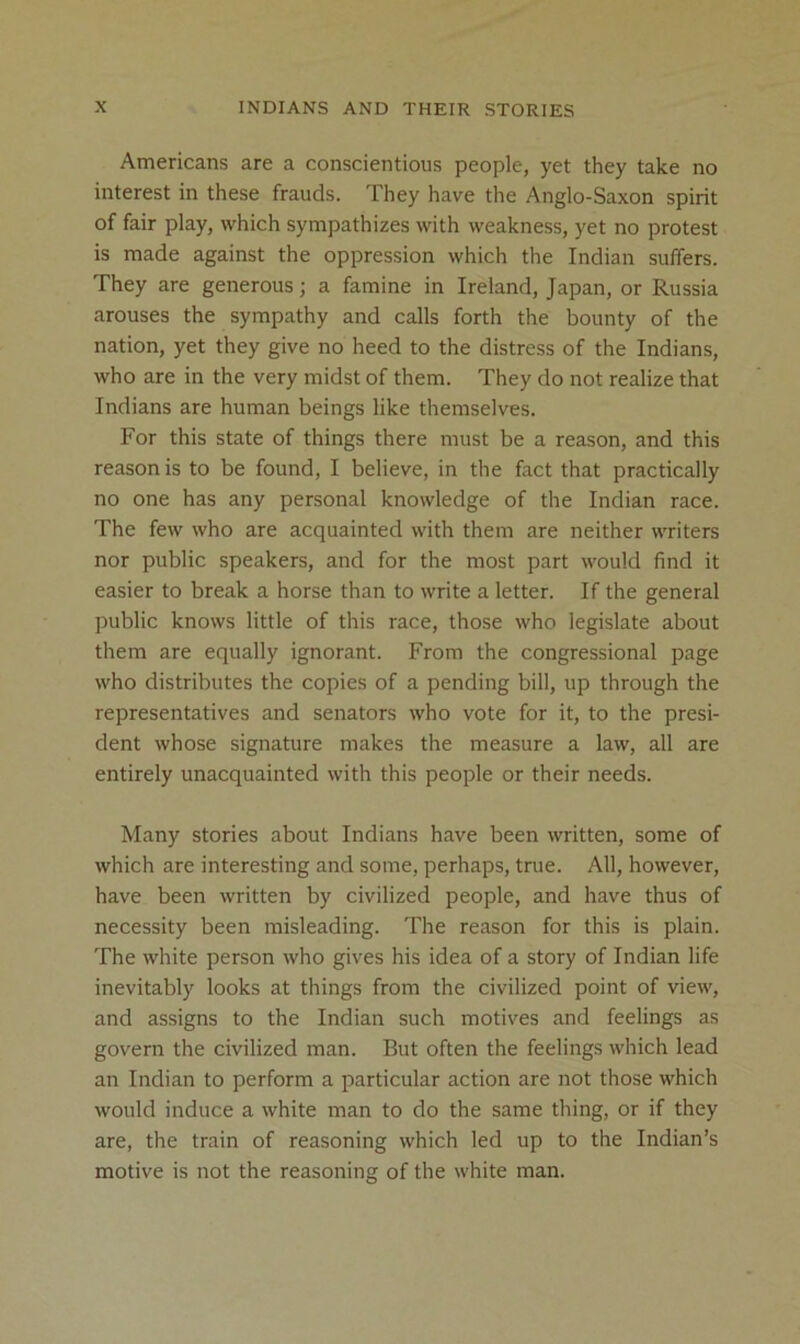 Americans are a conscientious people, yet they take no interest in these frauds. They have the Anglo-Saxon spirit of fair play, which sympathizes with weakness, yet no protest is made against the oppression which the Indian suffers. They are generous; a famine in Ireland, Japan, or Russia arouses the sympathy and calls forth the bounty of the nation, yet they give no heed to the distress of the Indians, who are in the very midst of them. They do not realize that Indians are human beings like themselves. For this state of things there must be a reason, and this reason is to be found, I believe, in the fact that practically no one has any personal knowledge of the Indian race. The few who are acquainted with them are neither writers nor public speakers, and for the most part would find it easier to break a horse than to write a letter. If the general public knows little of this race, those who legislate about them are equally ignorant. From the congressional page who distributes the copies of a pending bill, up through the representatives and senators who vote for it, to the presi- dent whose signature makes the measure a law, all are entirely unacquainted with this people or their needs. Many stories about Indians have been written, some of which are interesting and some, perhaps, true. All, however, have been written by civilized people, and have thus of necessity been misleading. The reason for this is plain. The white person who gives his idea of a story of Indian life inevitably looks at things from the civilized point of view, and assigns to the Indian such motives and feelings as govern the civilized man. But often the feelings which lead an Indian to perform a particular action are not those which would induce a white man to do the same thing, or if they are, the train of reasoning which led up to the Indian’s motive is not the reasoning of the white man.