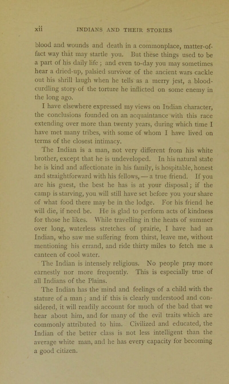 blood and wounds and death in a commonplace, matter-of- fact way that may startle you. But these things used to be a part of his daily life ; and even to-day you may sometimes hear a dried-up, palsied survivor of the ancient wars cackle out his shrill laugh when he tells as a merry jest, a blood- curdling story-of the torture he inflicted on some enemy in the long ago. I have elsewhere expressed my views on Indian character, the conclusions founded on an acquaintance with this race extending over more than twenty years, during which time I have met many tribes, with some of whom I have lived on terms of the closest intimacy. The Indian is a man, not very different from his white brother, except that he is undeveloped. In his natural state he is kind and affectionate in his family, is hospitable, honest and straightforward with his fellows, — a true friend. If you are his guest, the best he has is at your disposal; if the camp is starving, you will still have set before you your share of what food there may be in the lodge. For his friend he will die, if need be. He is glad to perform acts of kindness for those he likes. While travelling in the heats of summer over long, waterless stretches of prairie, I have had an Indian, who saw me suffering from thirst, leave me, without mentioning his errand, and ride thirty miles to fetch me a canteen of cool water. The Indian is intensely religious. No people pray more earnestly nor more frequently. This is especially true of all Indians of the Plains. The Indian has the mind and feelings of a child with the stature of a man ; and if this is clearly understood and con- sidered, it will readily account for much of the bad that we hear about him, and for many of the evil traits which are commonly attributed to him. Civilized and educated, the Indian of the better class is not less intelligent than the average white man, and he has every capacity for becoming a good citizen.