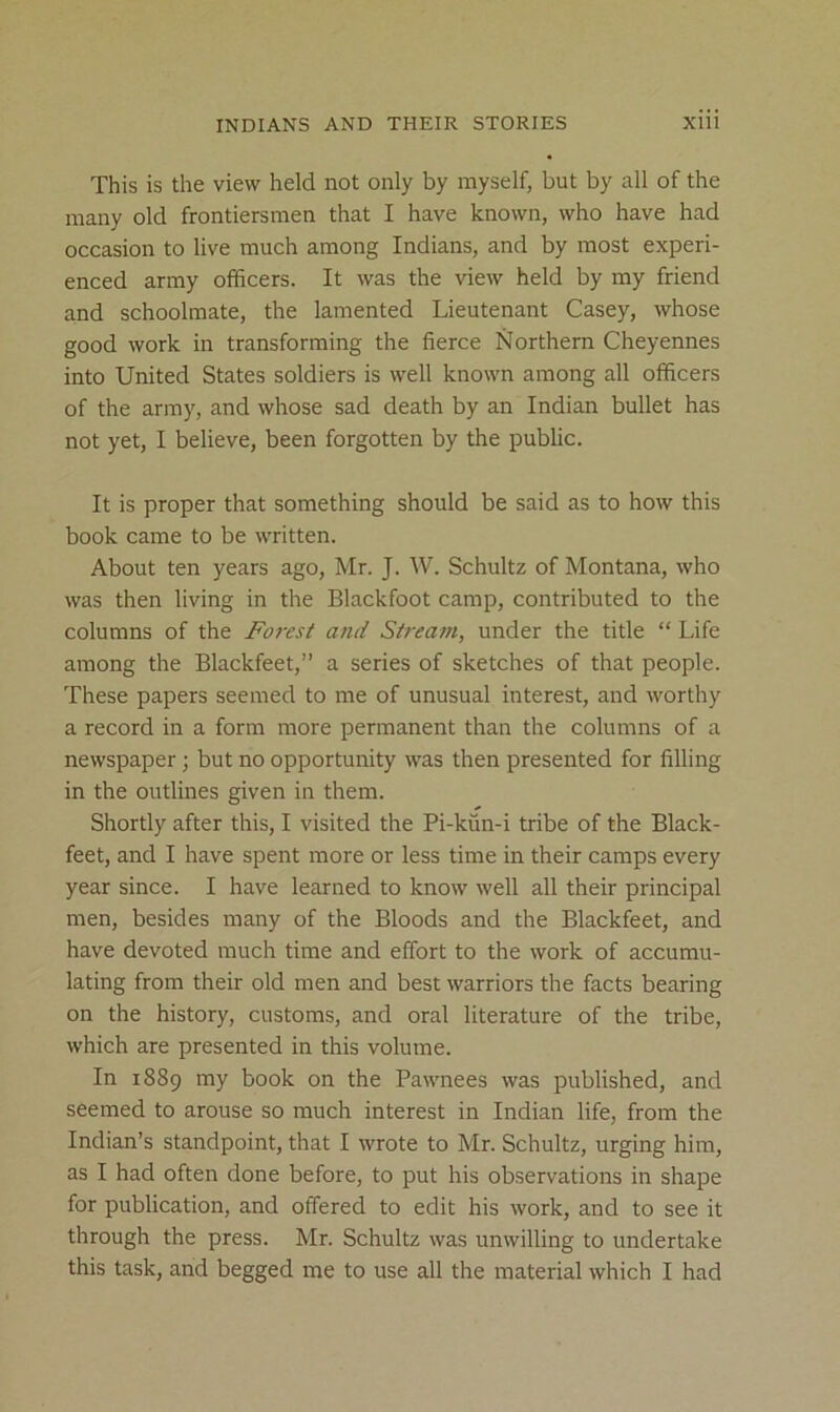 This is the view held not only by myself, but by all of the many old frontiersmen that I have known, who have had occasion to live much among Indians, and by most experi- enced army officers. It was the view held by my friend and schoolmate, the lamented Lieutenant Casey, whose good work in transforming the fierce Northern Cheyennes into United States soldiers is well known among all officers of the army, and whose sad death by an Indian bullet has not yet, I believe, been forgotten by the public. It is proper that something should be said as to how this book came to be written. About ten years ago, Mr. J. W. Schultz of Montana, who was then living in the Blackfoot camp, contributed to the columns of the Forest and Stream, under the title “ Life among the Blackfeet,” a series of sketches of that people. These papers seemed to me of unusual interest, and worthy a record in a form more permanent than the columns of a newspaper; but no opportunity was then presented for filling in the outlines given in them. Shortly after this, I visited the Pi-kun-i tribe of the Black- feet, and I have spent more or less time in their camps every year since. I have learned to know well all their principal men, besides many of the Bloods and the Blackfeet, and have devoted much time and effort to the work of accumu- lating from their old men and best warriors the facts bearing on the history, customs, and oral literature of the tribe, which are presented in this volume. In 1889 my book on the Pawnees was published, and seemed to arouse so much interest in Indian life, from the Indian’s standpoint, that I wrote to Mr. Schultz, urging him, as I had often done before, to put his observations in shape for publication, and offered to edit his work, and to see it through the press. Mr. Schultz was unwilling to undertake this task, and begged me to use all the material which I had
