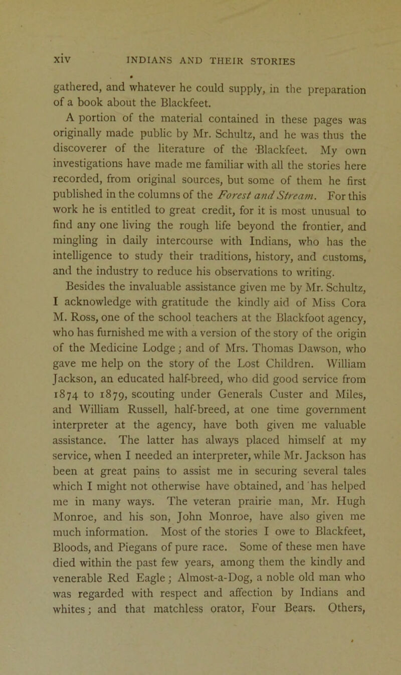 gathered, and whatever he could supply, in the preparation of a book about the Blackfeet. A portion of the material contained in these pages was originally made public by Mr. Schultz, and he was thus the discoverer of the literature of the -Blackfeet. My own investigations have made me familiar with all the stories here recorded, from original sources, but some of them he first published in the columns of the Forest and Stream. For this work he is entitled to great credit, for it is most unusual to find any one living the rough life beyond the frontier, and mingling in daily intercourse with Indians, who has the intelligence to study their traditions, history, and customs, and the industry to reduce his observations to writing. Besides the invaluable assistance given me by Mr. Schultz, I acknowledge with gratitude the kindly aid of Miss Cora M. Ross, one of the school teachers at the Blackfoot agency, who has furnished me with a version of the story of the origin of the Medicine Lodge; and of Mrs. Thomas Dawson, who gave me help on the story of the Lost Children. William Jackson, an educated half-breed, who did good service from 1874 to 1879, scouting under Generals Custer and Miles, and William Russell, half-breed, at one time government interpreter at the agency, have both given me valuable assistance. The latter has always placed himself at my service, when I needed an interpreter, while Mr. Jackson has been at great pains to assist me in securing several tales which I might not otherwise have obtained, and has helped me in many ways. The veteran prairie man, Mr. Hugh Monroe, and his son, John Monroe, have also given me much information. Most of the stories I owe to Blackfeet, Bloods, and Piegans of pure race. Some of these men have died within the past few years, among them the kindly and venerable Red Eagle; Almost-a-Dog, a noble old man who was regarded with respect and affection by Indians and whites; and that matchless orator. Four Bears. Others,