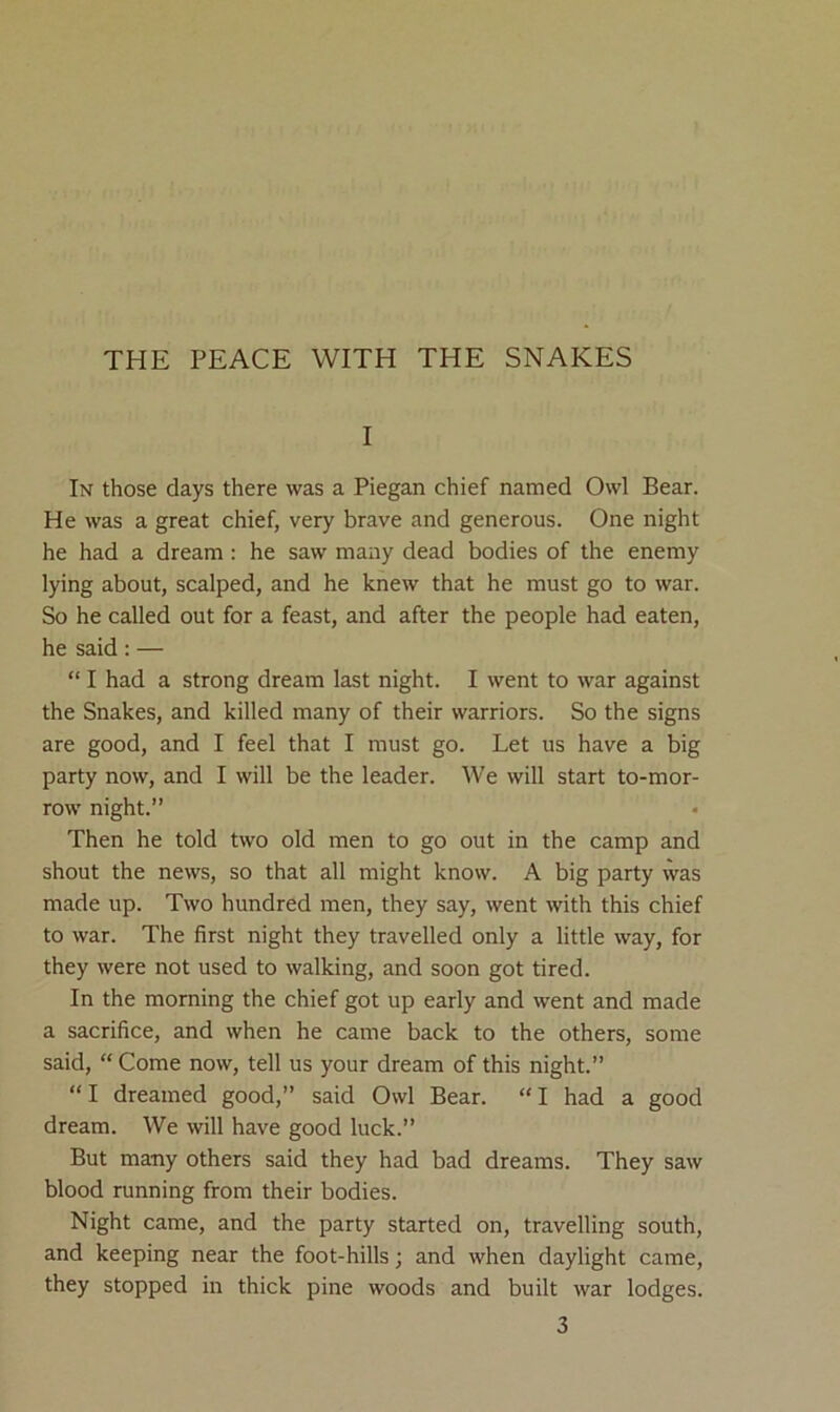 THE PEACE WITH THE SNAKES I In those days there was a Piegan chief named Owl Bear. He was a great chief, very brave and generous. One night he had a dream : he saw many dead bodies of the enemy lying about, scalped, and he knew that he must go to war. So he called out for a feast, and after the people had eaten, he said: — “ I had a strong dream last night. I went to war against the Snakes, and killed many of their warriors. So the signs are good, and I feel that I must go. Let us have a big party now, and I will be the leader. We will start to-mor- row night.” Then he told two old men to go out in the camp and shout the news, so that all might know. A big party was made up. Two hundred men, they say, went with this chief to war. The first night they travelled only a little way, for they were not used to walking, and soon got tired. In the morning the chief got up early and went and made a sacrifice, and when he came back to the others, some said, “ Come now, tell us your dream of this night.” “I dreamed good,” said Owl Bear. “I had a good dream. We will have good luck.” But many others said they had bad dreams. They saw blood running from their bodies. Night came, and the party started on, travelling south, and keeping near the foot-hills; and when daylight came, they stopped in thick pine woods and built war lodges.