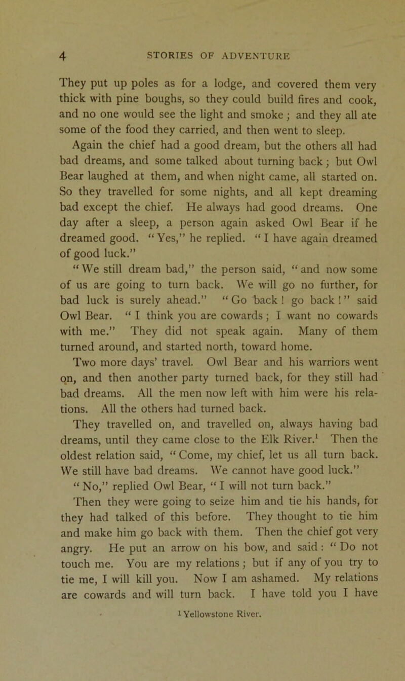 They put up poles as for a lodge, and covered them very thick with pine boughs, so they could build fires and cook, and no one would see the light and smoke; and they all ate some of the food they carried, and then went to sleep. Again the chief had a good dream, but the others all had bad dreams, and some talked about turning back; but Owl Bear laughed at them, and when night came, all started on. So they travelled for some nights, and all kept dreaming bad except the chief. He always had good dreams. One day after a sleep, a person again asked Owl Bear if he dreamed good. “ Yes,” he replied. “ I have again dreamed of good luck.” “ We still dream bad,” the person said, “ and now some of us are going to turn back. We will go no further, for bad luck is surely ahead.” “ Go back ! go back ! ” said Owl Bear. “ I think you are cowards ; I want no cowards with me.” They did not speak again. Many of them turned around, and started north, toward home. Two more days’ travel. Owl Bear and his warriors went o.n, and then another party turned back, for they still had bad dreams. All the men now left with him were his rela- tions. All the others had turned back. They travelled on, and travelled on, always having bad dreams, until they came close to the Elk River.* Then the oldest relation said, “ Come, my chief, let us all turn back. We still have bad dreams. We cannot have good luck.” “ No,” replied Owl Bear, “ I will not turn back.” Then they were going to seize him and tie his hands, for they had talked of this before. They thought to tie him and make him go back with them. Then the chief got very angry. He put an arrow on his bow, and said: “ Do not touch me. You are my relations; but if any of you try to tie me, I will kill you. Now I am ashamed. My relations are cowards and will turn back. I have told you I have 1 Yellowstone River.