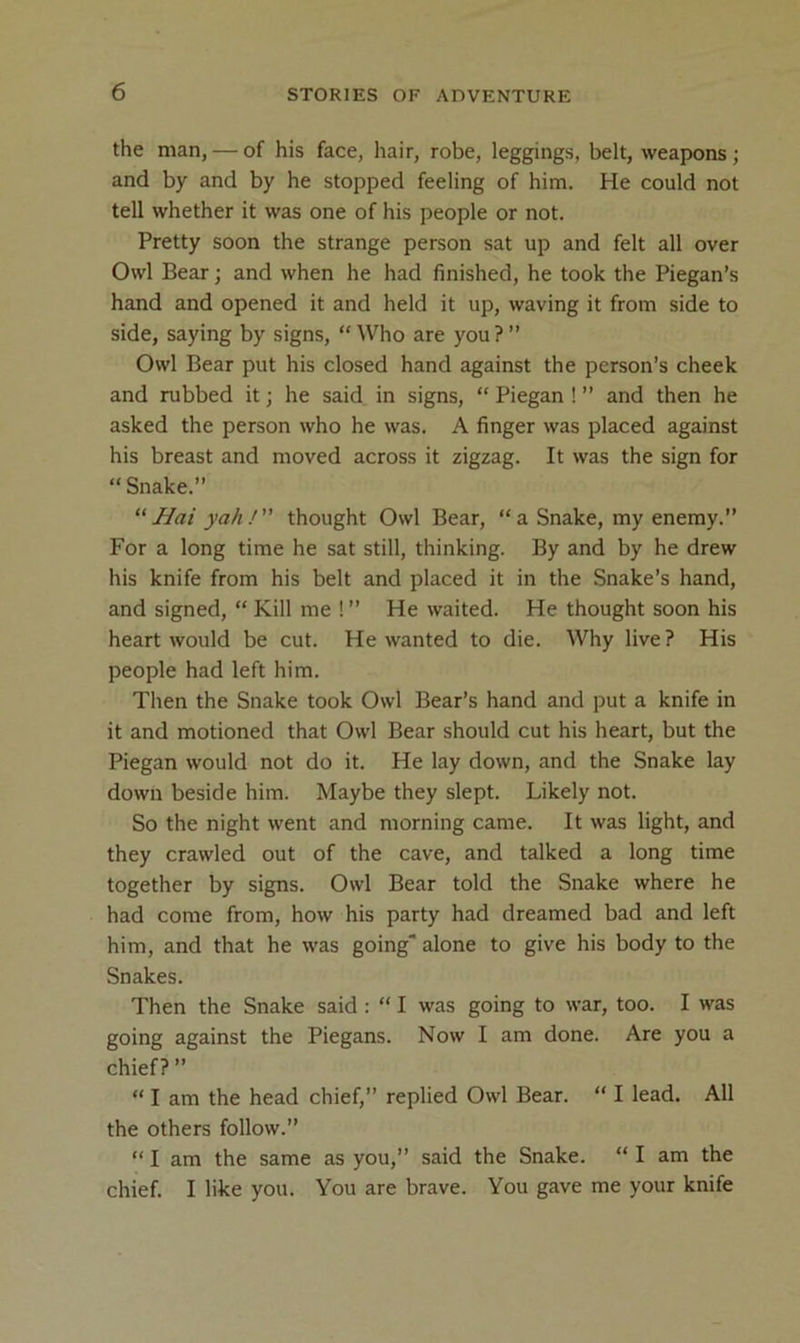 the man, — of his face, hair, robe, leggings, belt, weapons ; and by and by he stopped feeling of him. He could not tell whether it was one of his people or not. Pretty soon the strange person sat up and felt all over Owl Bear; and when he had finished, he took the Piegan’s hand and opened it and held it up, waving it from side to side, saying by signs, “ Who are you ? ” Owl Bear put his closed hand against the person’s cheek and rubbed it; he said in signs, “ Piegan ! ” and then he asked the person who he was. A finger was placed against his breast and moved across it zigzag. It was the sign for “ Snake.” “ Hai yah! thought Owl Bear, “a Snake, my enemy.” For a long time he sat still, thinking. By and by he drew his knife from his belt and placed it in the Snake’s hand, and signed, “ Kill me ! ” He waited. He thought soon his heart would be cut. He wanted to die. Why live ? His people had left him. Then the Snake took Owl Bear’s hand and put a knife in it and motioned that Owl Bear should cut his heart, but the Piegan would not do it. He lay down, and the Snake lay down beside him. Maybe they slept. Likely not. So the night went and morning came. It was light, and they crawled out of the cave, and talked a long time together by signs. Owl Bear told the Snake where he had come from, how his party had dreamed bad and left him, and that he was going alone to give his body to the Snakes. Then the Snake said : “ I was going to war, too. I was going against the Piegans. Now I am done. Are you a chief? ” “ I am the head chief,” replied Owl Bear. “ I lead. All the others follow.” “ I am the same as you,” said the Snake. “ I am the chief. I like you. You are brave. You gave me your knife