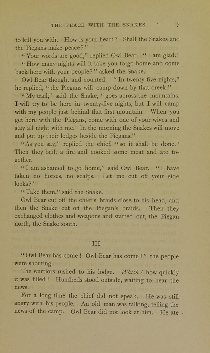 to kill you with. How is your heart? Shall the Snakes and the Piegans make peace?” “ Your words are good,” replied Owl Bear. “ I am glad.” “ How many nights will it take you to go home and come back here with your people?” asked the Snake. Owl Bear thought and counted. “ In twenty-five nights,” he replied, “ the Piegans will camp down by that creek.” “My trail,” said the Snake, “goes across the mountains. I will try to be here in twenty-five nights, but I will camp with my people just behind that first mountain. When you get here with the Piegans, come with one of your wives and stay all night with me.' In the morning the Snakes will move and put up their lodges beside the Piegans.” “.As you say,” replied the chief, “so it shall be done.” Then they built a fire and cooked some meat and ate to- gether. “ I am ashamed to go home,” said Owl Bear. “ I have taken no horses, no scalps. Let me cut off your side locks?” “ Take them,” said the Snake. Owl Bear cut off the chiefs braids close to his head, and then the Snake cut off the Piegan’s braids. Then they exchanged clothes and weapons and started out, the Piegan north, the Snake south. HI “ Owl Bear has come ! Owl Bear has come ! ” the people were shouting. The warriors rushed to his lodge. Mu's/i! how quickly it was filled ! Hundreds stood outside, waiting to hear the news. For a long time the chief did not speak. He was still angry with his people. An old man was talking, telling the news of the camp. Owl Bear did not look at him. He ate -