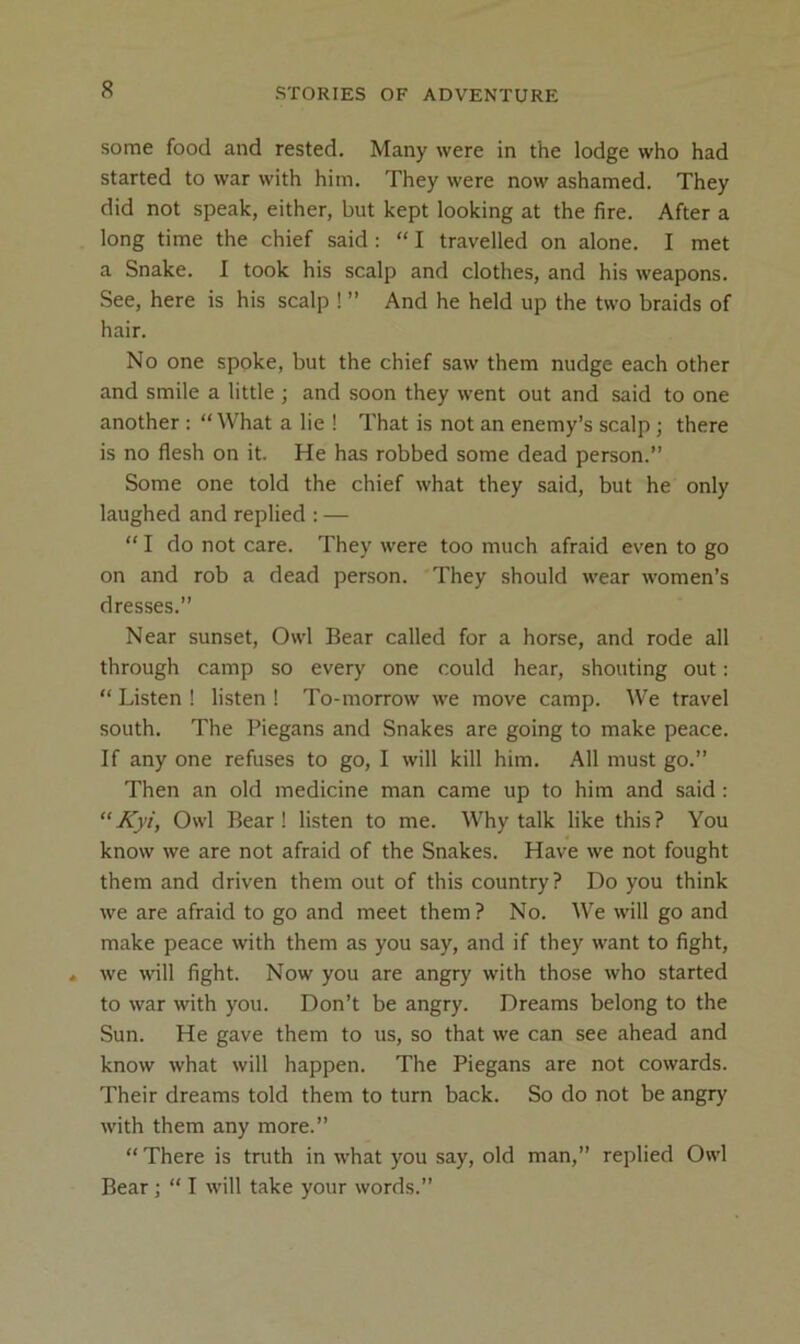 some food and rested. Many were in the lodge who had started to war with him. They were now ashamed. They did not speak, either, but kept looking at the fire. After a long time the chief said : “ I travelled on alone. I met a Snake. I took his scalp and clothes, and his weapons. See, here is his scalp ! ” And he held up the two braids of hair. No one spoke, but the chief saw them nudge each other and smile a little ; and soon they went out and said to one another : “ What a lie ! That is not an enemy’s scalp ; there is no flesh on it. He has robbed some dead person.” Some one told the chief what they said, but he only laughed and replied : — “ I do not care. They were too much afraid ev'en to go on and rob a dead person. They should wear women’s dresses.” Near sunset. Owl Bear called for a horse, and rode all through camp so every one could hear, shouting out: “ Listen ! listen ! To-morrow we move camp. We travel south. The Piegans and Snakes are going to make peace. If any one refuses to go, I will kill him. All must go.” Then an old medicine man came up to him and said : ‘‘Kyi, Owl Bear! listen to me. Why talk like this? You know we are not afraid of the Snakes. Have we not fought them and driven them out of this country? Do you think we are afraid to go and meet them? No. We will go and make peace with them as you say, and if they want to fight, we will fight. Now you are angry with those who started to war with you. Don’t be angry. Dreams belong to the Sun. He gave them to us, so that we can see ahead and know what will happen. The Piegans are not cowards. Their dreams told them to turn back. So do not be angry with them any more.” “ There is truth in what you say, old man,” replied Owl Bear ] “ I will take your words.”