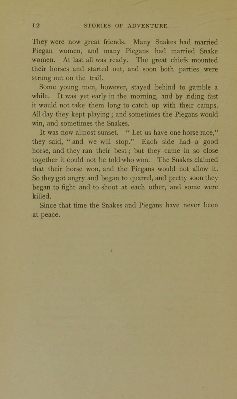 They were now great friends. Many Snakes had married Piegan women, and many Piegans had married Snake women. At last all was ready. The great chiefs mounted their horses and started out, and soon both parties were strung out on the trail. Some young men, however, stayed behind to gamble a while. It was yet early in the morning, and by riding fast it would not take them long to catch up with their camps. All day they kept playing ; and sometimes the Piegans would win, and sometimes the Snakes. It was now almost sunset. “ Let us have one horse race,” they said, “and we will stop.” Each side had a good horse, and they ran their best; but they came in so close together it could not be told who won. The Snakes claimed that their horse won, and the Piegans would not allow it. So they got angry and began to quarrel, and pretty soon they began to fight and to shoot at each other, and some were killed. Since that time the Snakes and Piegans have never been at peace.