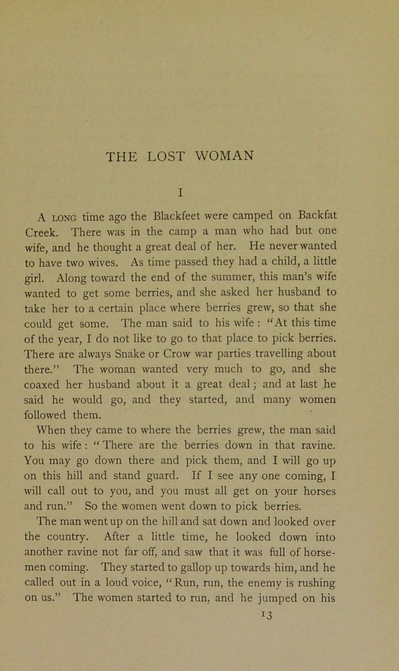 THE LOST WOMAN I A LONG time ago the Blackfeet were camped on Backfat Creek. There was in the camp a man who had but one wife, and he thought a great deal of her. He never wanted to have two wives. As time passed they had a child, a little girl. Along toward the end of the summer, this man’s wife wanted to get some berries, and she asked her husband to take her to a certain place where berries grew, so that she could get some. The man said to his wife : “At this time of the year, I do not like to go to that place to pick berries. There are always Snake or Crow war parties travelling about there.” The woman wanted very much to go, and she coaxed her husband about it a great deal; and at last he said he would go, and they started, and many women followed them. When they came to where the berries grew, the man said to his wife : “ There are the berries down in that ravine. You may go down there and pick them, and I will go up on this hill and stand guard. If I see any one coming, I will call out to you, and you must all get on your horses and run.” So the women went down to pick berries. The man went up on the hill and sat down and looked over the country. After a little time, he looked down into another ravine not far off, and saw that it was full of horse- men coming. They started to gallop up towards him, and he called out in a loud voice, “ Run, run, the enemy is rushing on us.” The women started to run, and he jumped on his