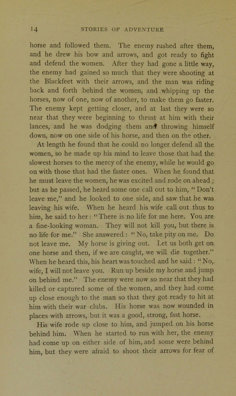 horse and followed them. The enemy rushed after them, and he drew his bow and arrows, and got ready to fight and defend the women. After they had gone a little way, the enemy had gained so much that they were shooting at the Blackfeet with their arrows, and the man was riding back and forth behind the women, and whipping up the horses, now of one, now of another, to make them go faster. The enemy kept getting closer, and at last they were so near that they were beginning to thrust at him with their lances, and he was dodging them an(f throwing himself down, now on one side of his horse, and then on the other. At length he found that he could no longer defend all the women, so he made up his mind to leave those that had the slowest horses to the mercy of the enemy, while he would go on with those that had the faster ones. When he found that he must leave the women, he was excited and rode on ahead; but as he passed, he heard some one call out to him, “ Don’t leave me,” and he looked to one side, and saw that he was leaving his wife. When he heard his wife call out thus to him, he said to her : “There is no life for me here. You are a fine-looking woman. They will not kill you, but there is no life for me.” She answered : “ No, take pity on me. Do not leave me. My horse is giving out. Let us both get on one horse and then, if we are caught, we will die together.” When he heard this, his heart was touched and he said : “ No, wife, I will not leave you. Run up beside my horse and jump on behind me.” The enemy were now so near that they had killed or captured some of the women, and they had come up close enough to the man so that they got ready to hit at him with their war clubs. His horse was now wounded in places with arrows, but it was a good, strong, fast horse. His wife rode up close to him, and jumped on his horse behind him. When he started to run with her, the enemy had come up on either side of him, and some were behind him, but they were afraid to shoot their arrows for fear of