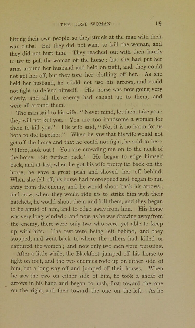 hitting their own people, so they struck at the man with their war clubs. But they did not want to kill the woman, and they did not hurt him. They reached out with their hands to try to pull the woman off the horse ; but she had put her arms around her husband and held on tight, and they could not get her off, but they tore her clothing off her. As she held her husband, he could not use his arrows, and could not fight to defend himself. His horse was now going very slowly, and all the enemy had caught up to them, and were all around them. The man said to his wife : “ Never mind, let them take you ; they will not kill you. You are too handsome a woman for them to kill you.” His wife said, “ No, it is no harm for us both to die together.” When he saw that his wife would not get off the horse and that he could not fight, he said to her : “ Here, look out ! You are crowding me on to the neck of the horse. Sit further back.” He began to edge himself back, and at last, when he got his wife pretty far back on the horse, he gave a great push and shoved her off behind. When she fell off, his horse had more speed and began to run away from the enemy, and he would shoot back his arrows; and now, when they would ride up to strike him with their hatchets, he would shoot them and kill them, and they began to be afraid of him, and to edge away from him. His horse was very long-winded ; and now, as he was drawing away from the enemy, there were only two who were yet able to keep up with him. The rest were being left behind, and they stopped, and went back to where the others had killed or captured the women ; and now only two men were pursuing. After a little while, the Blackfoot jumped off his horse to fight on foot, and the two enemies rode up on either side of him, but a long way off, and jumped off their horses. When he saw the two on either side of him, he took a sheaf of arrows in his hand and began to rush, first toward the one on the right, and then toward the one on the left. As he