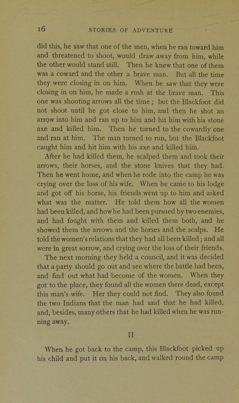 did this, he saw that one of the men, when he ran toward him and threatened to shoot, would draw away from him, while the other would stand still. Then he knew that one of them was a coward and the other a brave man. But all the time they were closing in on him. When he saw that they were closing in on him, he made a rush at the brave man. This one was shooting arrows all the time ; but the Blackfoot did not shoot until he got close to him, and then he shot an arrow into him and ran up to him and hit him with his stone axe and killed him. Then he turned to the cowardly one and ran at him. The man turned to run, but the Blackfoot caught him and hit him with his axe and killed him. After he had killed them, he scalped them and took their arrows, their horses, and the stone knives that they had. Then he went home, and when he rode into the camp he was crying over the loss of his wife. When he came to his lodge and got off his horse, his friends went up to him and asked what was the matter. He told them how all the women had been killed, and how he had been pursued by two enemies, and had fought with them and killed them both, and he showed them the arrows and the horses and the scalps. He told the women’s relations that they had all been killed; and all were in great sorrow, and crying over the loss of their friends. The next morning they held a council, and it was decided that a party should go out and see where the battle had been, and find out what had become of the women. When they got to the place, they found all the women there dead, except this man’s wife. Her they could not find. They also found the two Indians that the man had said that he had killed, and, besides, many others that he had killed when he was run- ning away. II When he got back to the camp, this Blackfoot picked up his child and put it on his back, and walked round the camp