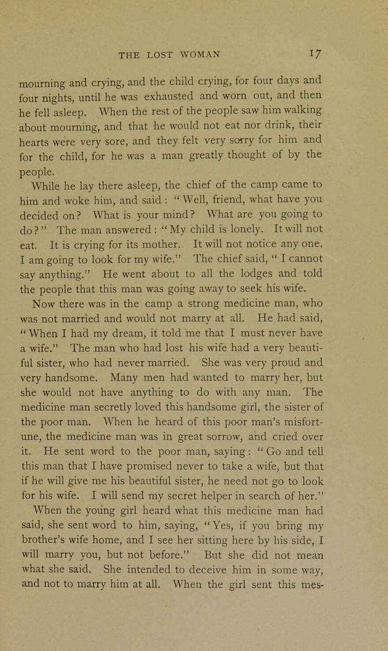 mourning and crying, and the child crying, for four days and four nights, until he was exhausted and worn out, and then he fell asleep. When the rest of the people saw him walking about mourning, and that he would not eat nor drink, their hearts were very sore, and they felt very sorry for him and for the child, for he was a man greatly thought of by the people. While he lay there asleep, the chief of the camp came to him and woke him, and said ; “ Well, friend, what have you decided on? What is your mind? What are you going to do ? ” The man answered : “ My child is lonely. It will not eat. It is crying for its mother. It will not notice any one. I am going to look for my wife.” The chief said, “ I cannot say anything.” He went about to all the lodges and told the people that this man was going away to seek his wife. Now there was in the camp a strong medicine man, who was not married and would not marry at all. He had said, “ When I had my dream, it told me that I must never have a wife.” The man who had lost his wife had a very beauti- ful sister, who had never married. She was very proud and very handsome. Many men had wanted to marry her, but she would not have anything to do with any man. The medicine man secretly loved this handsome girl, the sister of the poor man. When he heard of this poor man’s misfort- une, the medicine man was in great sorrow, and cried over it. He sent word to the poor man, saying: “ Go and tell this man that I have promised never to take a wife, but that if he will give me his beautiful sister, he need not go to look for his wife. I will send my secret helper in search of her.” When the young girl heard what this medicine man had said, she sent word to him, saying, “ Yes, if you bring my brother’s wife home, and I see her sitting here by his side, I will marry you, but not before.” But she did not mean what she said. She intended to deceive him in some way, and not to marry him at all. When the girl sent this mes-