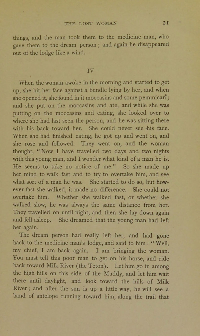 things, and the man took them to the medicine man, who gave them to the dream person; and again he disappeared out of the lodge like a wind. IV • When the woman awoke in the morning and started to get up, she hit her face against a bundle lying by her, and when she opened it, she found in it moccasins and some pemmican ■, and she put on the moccasins and ate, and while she was putting on the moccasins and eating, she looked over to where she had last seen the person, and he was sitting there with his back toward her. She could never see his face. When she had finished eating, he got up and went on, and she rose and followed. They went on, and the woman thought, “Now I have travelled two days and two nights with this young man, and I wonder what kind of a man he is. He seems to take no notice of me.” So she made up her mind to walk fast and to try to overtake him, and see what sort of a man he was. She started to do so, but how- ever fast she walked, it made no difference. She could not overtake him. Whether she walked fast, or whether she walked slow, he was always the same distance from her. They travelled on until night, and then she lay down again and fell asleep. She dreamed that the young man had left her again. The dream person had really left her, and had gone back to the medicine man’s lodge, and said to him : “ Well, my chief, I am back again. I am bringing the woman. You must tell this poor man to get on his horse, and ride back toward Milk River (the Teton). Let him go in among the high hills on this side of the Muddy, and let him wait there until daylight, and look toward the hills of Milk River; and after the sun is up a little way, he will see a band of antelope running toward him, along the trail that