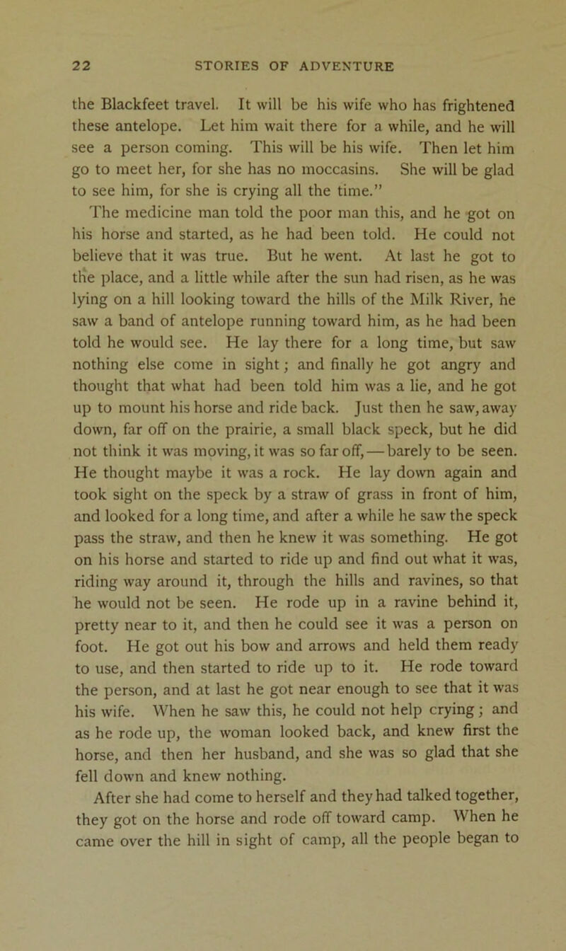 the Blackfeet travel. It will be his wife who has frightened these antelope. Let him wait there for a while, and he will see a person coming. This will be his wife. Then let him go to meet her, for she has no moccasins. She will be glad to see him, for she is crying all the time.” The medicine man told the poor man this, and he got on his horse and started, as he had been told. He could not believe that it was true. But he went. At last he got to the place, and a little while after the sun had risen, as he was lying on a hill looking toward the hills of the Milk River, he saw a band of antelope running toward him, as he had been told he would see. He lay there for a long time, but saw nothing else come in sight; and finally he got angry and thought that what had been told him was a lie, and he got up to mount his horse and ride back. Just then he saw, away down, far off on the prairie, a small black speck, but he did not think it was moving, it was so far off,—barely to be seen. He thought maybe it was a rock. He lay down again and took sight on the speck by a straw of grass in front of him, and looked for a long time, and after a while he saw the speck pass the straw, and then he knew it was something. He got on his horse and started to ride up and find out what it was, riding way around it, through the hills and ravines, so that he would not be seen. He rode up in a ravine behind it, pretty near to it, and then he could see it was a person on foot. He got out his bow and arrows and held them ready to use, and then started to ride up to it. He rode toward the person, and at last he got near enough to see that it was his wife. When he saw this, he could not help crying; and as he rode up, the woman looked back, and knew first the horse, and then her husband, and she was so glad that she fell down and knew nothing. After she had come to herself and they had talked together, they got on the horse and rode off toward camp. When he came over the hill in sight of camp, all the people began to