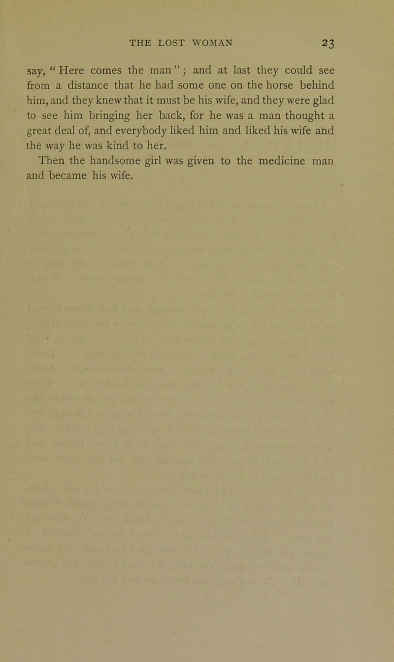 say, “ Here comes the man ”; and at last they could see from a distance that he had some one on the horse behind him, and they knew that it must be his wife, and they were glad to see him bringing her back, for he was a man thought a great deal of, and everybody liked him and liked his wife and the way he was kind to her. Then the handsome girl was given to the medicine man and became his wife.
