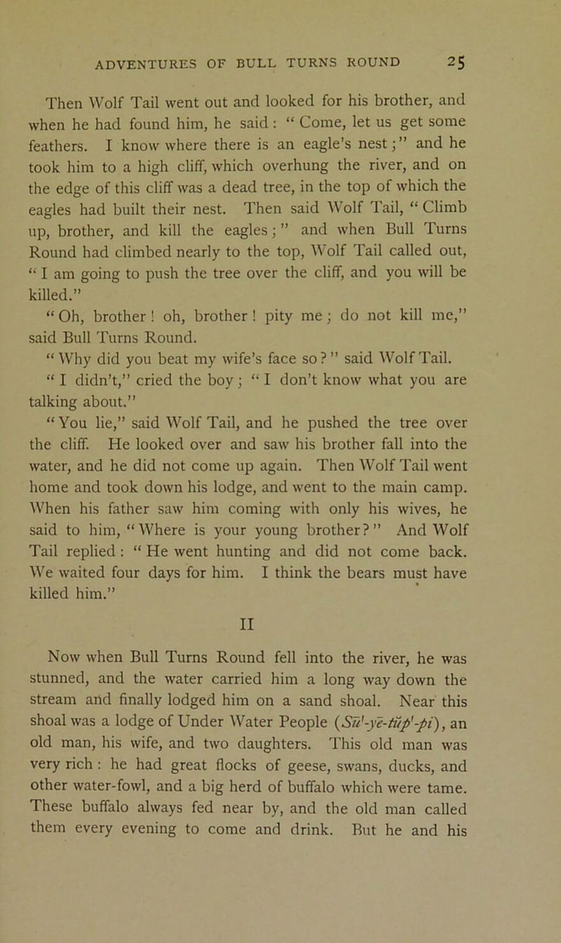 Then Wolf Tail went out and looked for his brother, and when he had found him, he said : “ Come, let us get some feathers. I know where there is an eagle’s nest;” and he took him to a high cliff, which overhung the river, and on the edge of this cliff was a dead tree, in the top of which the eagles had built their nest. Then said Wolf Tail, “Climb up, brother, and kill the eagles; ” and when Bull Turns Round had climbed nearly to the top. Wolf Tail called out, “ I am going to push the tree over the cliff, and you will be killed.” “Oh, brother! oh, brother I pity me; do not kill me,” said Bull Turns Round. “Why did you beat my wife’s face so?” said Wolf Tail. “ I didn’t,” cried the boy; “ I don’t know what you are talking about.” “ You lie,” said Wolf Tail, and he pushed the tree over the cliff. He looked over and saw his brother fall into the water, and he did not come up again. Then Wolf Tail went home and took down his lodge, and went to the main camp. When his father saw him coming with only his wives, he said to him, “Where is your young brother?” And Wolf Tail replied: “ He went hunting and did not come back. We waited four days for him. I think the bears must have killed him.” II Now when Bull Turns Round fell into the river, he was stunned, and the water carried him a long way down the stream and finally lodged him on a sand shoal. Near this shoal was a lodge of Under Water People {Su'-ye-tiip'-pi), an old man, his wife, and two daughters. This old man was very rich ; he had great flocks of geese, swans, ducks, and other water-fowl, and a big herd of buffalo which were tame. These buffalo always fed near by, and the old man called them every evening to come and drink. Rut he and his