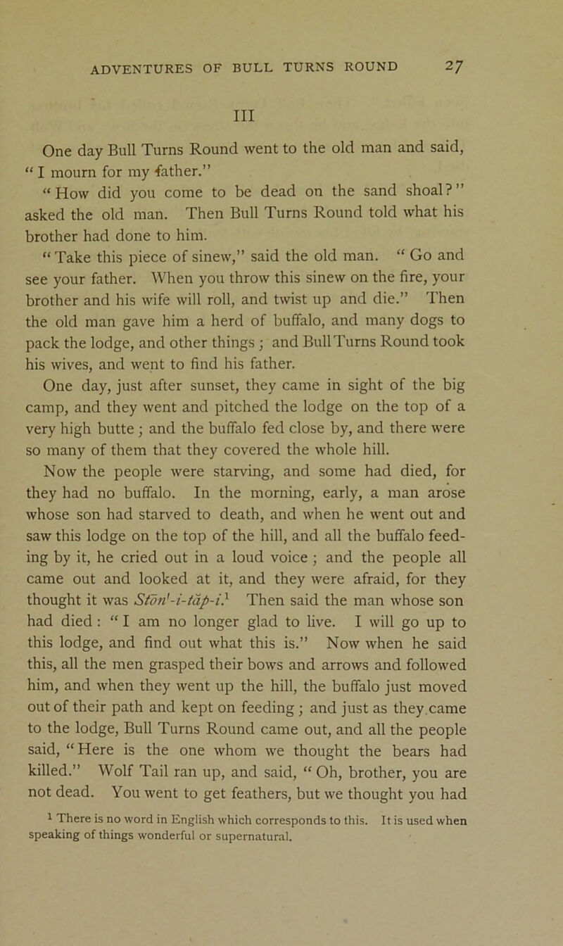 III One day Bull Turns Round went to the old man and said, “ I mourn for my father.” “How did you come to be dead on the sand shoal?” asked the old man. Then Bull Turns Round told what his brother had done to him. “ Take this piece of sinew,” said the old man. “ Go and see your father. When you throw this sinew on the fire, your brother and his wife will roll, and twist up and die.” Then the old man gave him a herd of buffalo, and many dogs to pack the lodge, and other things; and Bull Turns Round took his wives, and went to find his father. One day, just after sunset, they came in sight of the big camp, and they went and pitched the lodge on the top of a very high butte ; and the buffalo fed close by, and there were so many of them that they covered the whole hill. Now the people were starving, and some had died, for they had no buffalo. In the morning, early, a man arose whose son had starved to death, and when he went out and saw this lodge on the top of the hill, and all the buffalo feed- ing by it, he cried out in a loud voice; and the people all came out and looked at it, and they were afraid, for they thought it was Stdn'-i-tdp-i} Then said the man whose son had died : “ I am no longer glad to live. I will go up to this lodge, and find out what this is.” Now when he said this, all the men grasped their bows and arrows and followed him, and when they went up the hill, the buffalo just moved out of their path and kept on feeding; and just as they ,came to the lodge. Bull Turns Round came out, and all the people said, “Here is the one whom we thought the bears had killed.” Wolf Tail ran up, and said, “ Oh, brother, you are not dead. You went to get feathers, but we thought you had 1 There is no word in English which corresponds to this. It is used when speaking of things wonderful or supernatural.