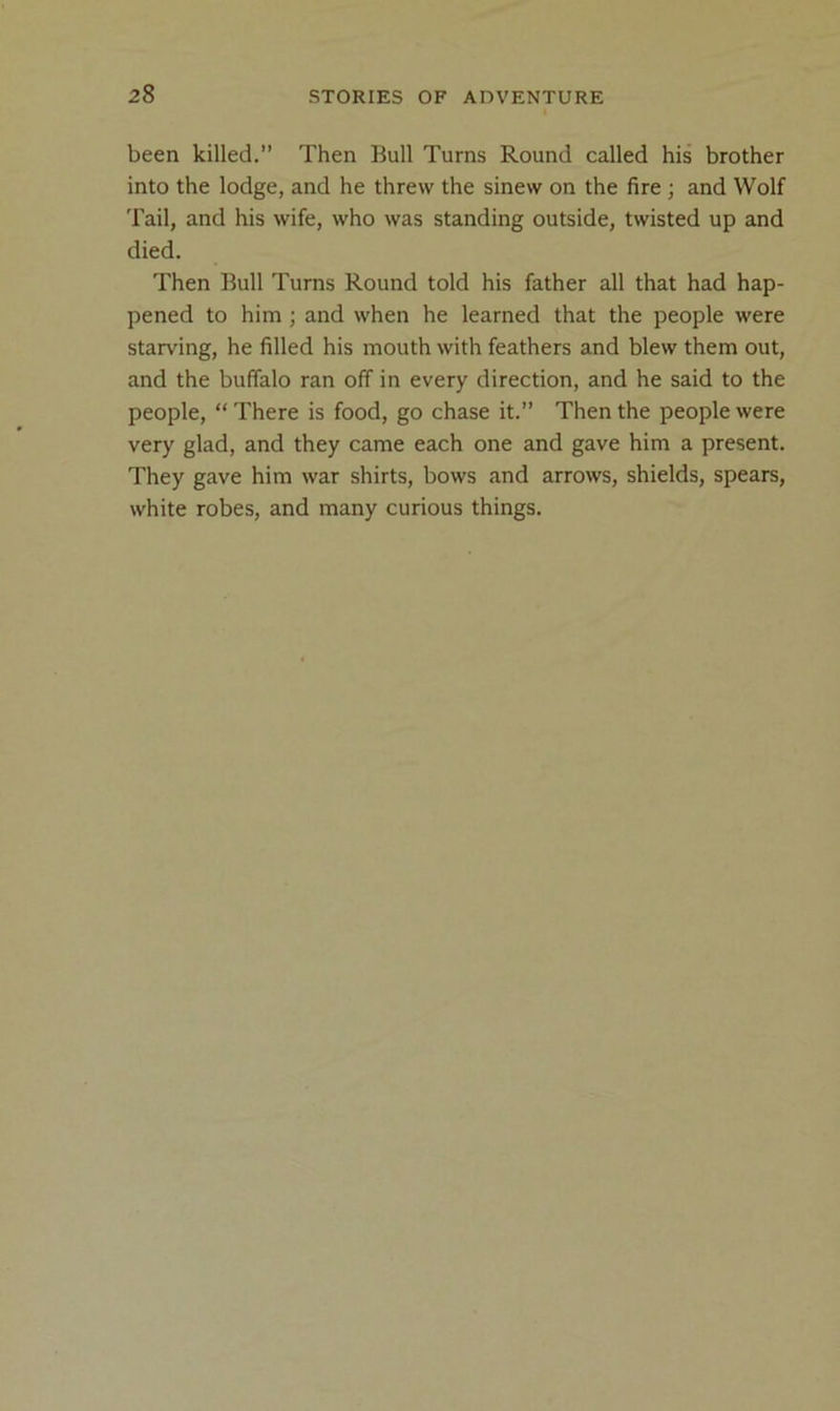 been killed.” Then Bull Turns Round called his brother into the lodge, and he threw the sinew on the fire ; and Wolf Tail, and his wife, who was standing outside, twisted up and died. Then Bull Turns Round told his father all that had hap- pened to him ; and when he learned that the people were starving, he filled his mouth with feathers and blew them out, and the buffalo ran off in every direction, and he said to the people, “ There is food, go chase it.” Then the people were very glad, and they came each one and gave him a present. They gave him war shirts, bows and arrows, shields, spears, white robes, and many curious things.