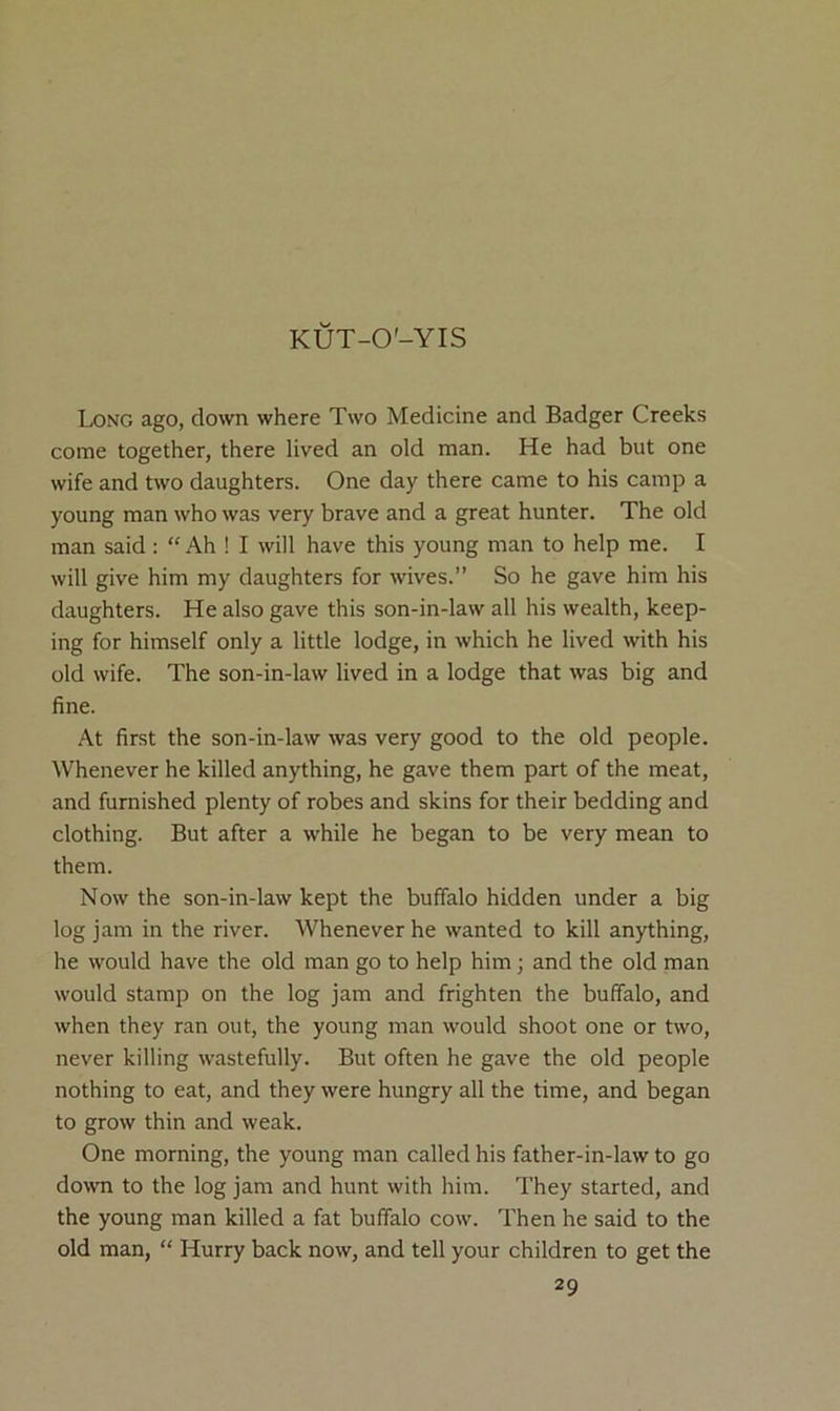 KUT-O'-YIS Long ago, down where Two Medicine and Badger Creeks come together, there lived an old man. He had but one wife and two daughters. One day there came to his camp a young man who was very brave and a great hunter. The old man said : “ Ah ! I will have this young man to help me. I will give him my daughters for wives.” So he gave him his daughters. He also gave this son-in-law all his wealth, keep- ing for himself only a little lodge, in which he lived with his old wife. The son-in-law lived in a lodge that was big and fine. At first the son-in-law was very good to the old people. Whenever he killed anything, he gave them part of the meat, and furnished plenty of robes and skins for their bedding and clothing. But after a while he began to be very mean to them. Now the son-in-law kept the buffalo hidden under a big log jam in the river. Whenever he wanted to kill anything, he would have the old man go to help him; and the old man would stamp on the log jam and frighten the buffalo, and when they ran out, the young man would shoot one or two, never killing wastefully. But often he gave the old people nothing to eat, and they were hungry all the time, and began to grow thin and weak. One morning, the young man called his father-in-law to go down to the log jam and hunt with him. They started, and the young man killed a fat buffalo cow. Then he said to the old man, “ Hurry back now, and tell your children to get the